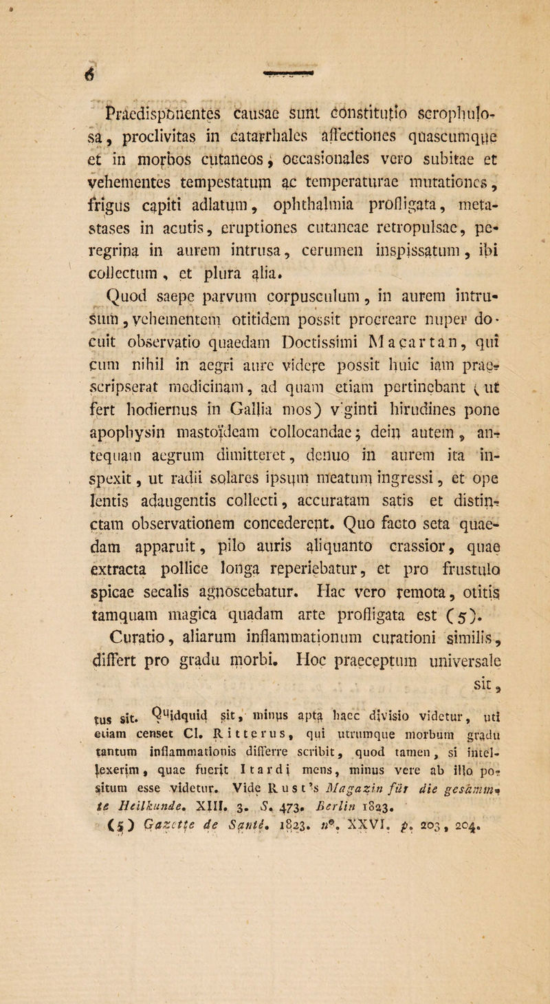 Ppacdispbnentcs causae sunt Constitutio scrophulo- vSa, proclivitas in catarrhalcs affectiones quascumqpe et in morbos cutaneos» occasionales vci-o subitae et vehementes tempestatum ac temperaturae mutationes, frigus capiti adlatum, Ophthalmia profligata, meta¬ stases in acutis, eruptiones cutaneae retropulsae, pe¬ regrina in aurem intrusa, cerumen inspissatum, ibi collectum , et plura ab^» Quod saepe parvum corpusculum, in aurem intru- sum 5 vehementem otitidem possit procreare nuper do¬ cuit observatio quaedam Doctissimi Macartan, qui cum nihil in aegri aure videpe possit huic iam prae? scripsprat medicinam, ad quam etiam pertinebant ^ ut fert hodiernus in Galjia mos) vginti hirudines pone apophysin mastoideam Collocandae; dein autem, an-? tequain aegrum dimitteret, dpnuo in aurem ita in¬ spexit , ut radii solares ipsum meatum ingressi, et ope lentis adaugentis collecti, accuratam satis et distin¬ ctam observationem concederent. Quo facto seta quae¬ dam apparuit, pilo auris aliquanto crassior, quae extracta pollice longa reperiebatur, et pro frustulo spicae secalis agnoscebatur. Hac vero pernota, otitig tamquam magica * quadam arte profligata est (5)* Curatio, aliarum inflammationum curationi similis, differt pro gradu morbi. Hoc praeceptum universale sit, tus sit. apt^ haec divisio videtur, uti etiam censet CI. Rittprus, qui utrumque morbum gradu tantum inflammationis differre scribit, quod tamen, si intel- ^exerjm, quae fuerit I tardi mens, minus vere ab illo, po¬ situm esse videtur. Vide llust’s Ma^azln fur die gesdmm* ts Heilkunde, XIII. 3. S, Berlin iSaS. Gazette de 1823. ^XVI, p, 203, 204.