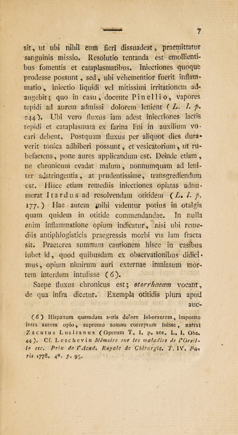 sit, iit ubi nihil eum fieri dissuadeat, praemittatur sanguinis missio. Resolutio tentanda est emollienti¬ bus fomentis et cataplasmatibus. Iniectiones quoque prodesse possunt, sed, ubi vebemeniior fuerit inflam¬ matio , iniectio liquidi vel mitissimi irritationem ad¬ augebit; quo in casu, docente Pinellio, vapores tepidi ad aurem admissi dolorem lenient ( L. l. p> «44\ Ubi vero fluxus iam adest iniectiones lactis tepidi et cataplasmata ex farina lini in auxilium VO' cari debent. Postquam fluxus per aliquot dies dura* verit tonica adhiberi possunt, et vesicatorium , ut ru- bcflaciens, pone aures applicandum est. Deinde etiam, ne clironicum evadat malum , nonnumquam ad leni¬ ter adstringentia, at prudentissime, transgrediendum esc. Hisce etiam remediis iniectiones opiatas adnii- merat 11 a r d ii s ad resolvendam otitidem (Z. L p, iij,) Hae autem mihi videntur potius in otalgia quam quidem in otitide commendandae. In nulla enim inflammatione opium indicatur, nisi ubi reme¬ diis antiphlogisticis praegressis morbi vis iam fracta sit. Praeterea summam cautionem hisce in casibus iubet id, quod quibusdam ex observationibus didici» mus, opium nimirum auri externae inmissimi mor¬ tem interdum intulisse (6). Saepe fluxus chronicus est; otorrhaeam vocant, de qua infra dicetur. Exempla otitidis plura apud alle¬ ci) Hispanum quemdam auris do’ore laborantem, imposito intra aurcrn opio, supremo somno correptum luisse, naffat Z acu tus Lusitanus C <^periim T, I. p, lor, L. I. Obs, 44). Cf- Lcschevin MSmoire siir les maladles de Je ete, Prtx de VAcnd» lioyale de Qhiriirgi^» IV, ris 1778, 4«. p, 95.