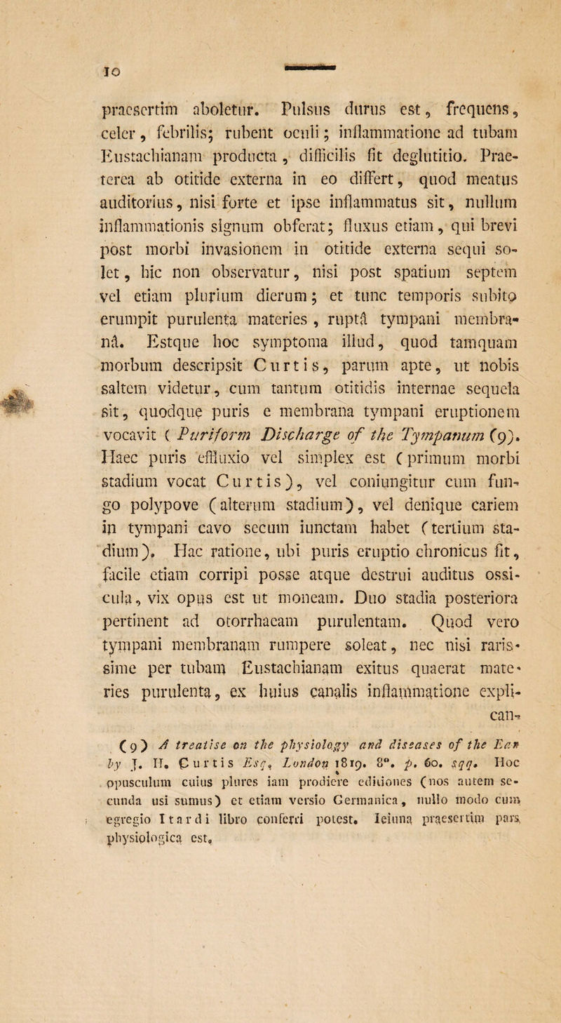 IO praesertim aboletur. Pulsus durus est, frequens, celer, febrilis; rubent oculi; inflammatione ad tubam Eustachianam producta , diflicilis fit deglutitio. Prae¬ terea ab otitide externa in eo differt, quod meatus auditorius, nisi forte et ipse inflammatus sit, nullum inflammationis signum obferat; fluxus etiam, qui brevi post morbi invasionem in otitide externa sequi so¬ let, hic non observatur, nisi post spatium septem vel etiam plurium dierum; et tunc temporis subito erumpit purulenta materies , ruptfl tympani membra- nd. Estque hoc symptoma illud, quod tamquam morbum descripsit Curtis, parum apte, ut nobis saltem videtur, cum tantum otitidis internae sequela sit, quodque puris e membrana tympani eruptionem vocavit ( Pariform Discharge of the Tympanum fp). Haec puris efliuxio vel simplex est C primum morbi stadium vocat Curtis), vel coniungitur cum fun^ go poiypove (alterum stadium), vel denique cariem in tympani cavo secum iunctam habet (tertium sta¬ dium), Hac ratione, ubi puris eruptio chronicus fit, facile etiam corripi posse atque destrui auditus ossi¬ cula, vix opus est ut moneam. Duo stadia posteriora pertinent ad otorrhaeam purulentam. Quod vero tympani membranam rumpere soleat, nec nisi raris- sime per tubam Eustachianam exitus quaerat mate¬ ries purulenta, ex huius canalis inflammatione expli- can-* (9) J treatise on the pliysiolo.^y and dissasies of the Enn hy J. II, Curtis Esq^ London 1819. 8“. p, 60» sqq» Hoc ppusculum cuius plures iam prodiere ediiioiies (nos autem se¬ cunda usi sumus) et etiam versio Germanica, iiullo modo cum egregio It arti i libro conferri potest. leiuna praesertim pars, pbysiplngica est.