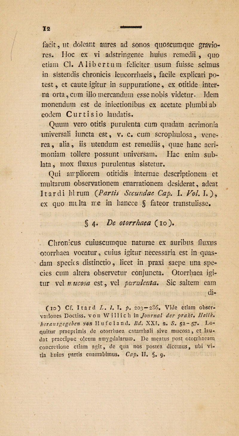 facit, nt dolcant aures ad sonos quoscuinque gravio¬ res. Hoc ex vi adstringente huius remedii , quo etiam Cl. A libertum feliciter usum fuisse scimus in sistendis chronicis leucorrhaeis, facile explicari po¬ test , et caute igitur in suppuratione, ex otitide inter¬ na orta, cum illo mercandum esse nobis videtur. Idem monendum est de iniectionibus ex acerate plumbi ab eodem Curti sio laudatis. Quum vero otitis purulenta cum quadam acrimonia universali iuncta est, v. c, cum scrophulosa, vene- rea, alia, iis utendum est remediis, quae hanc acri¬ moniam tollere possunt universam. Hac enim sub¬ lata, mox fluxus purulentus sistetur. Qui ampliorem otitidis internae descriptionem et multarum observationem enarrationem desiderat, adeat It ardi lilrum artis Secundae Cap, I. VoL\,')^ ex quo mi.lra me in hancce § fateor transtulisse, § 4. De otorrhaca (lo). Chronicus cuiuscumque naturae ex auribus fluxus otorrhaea vocatur, cuius igitur necessaria est in quas¬ dam species distinctio, licet in praxi saepe una spe¬ cies cum altera observetur conjuncta. Otorrhaea igi¬ tur vel iiucosa est, vel purulenta» Sic saltem eam di- Cio^ Cf. Itard Z, /, I. p, 203—‘28(5. Vide etiam obser- vaiiones Docliss. von Willich \n Journal der prakt, Heilk, hcraiisgegehen von Ilufeland. Bd. XXf. c. S. 52-57» Lo¬ quitur praepiimis de otorrhaea catarrhali sive mucosa, et lau¬ dat praecipue oleum amygdalarum. De meatus post ototrbaeam concretione etiam agit, de qua nos postea dicemus, ubi vi¬
