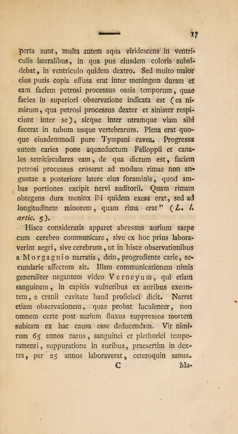 perta sunt, iniilta autem aqiia viridescens iil ventri* culis lateralibus, in qua pus eiusdem coloris subsi* debat, in ventriculo quidem dextro. Sed multo maior eius puris copia elFusa erat inter meningem duram et eam faciem petrosi processus ossis temporum, quae facies in superiori observatione indicata est (ea ni* mirum ^ qua petrosi processus dexter et sinister respi* ciunt inter se), sicque inter utramque viam sibi fecerat in tubum usque vertebrarum. Plena erat quo* que eiusdemmodi pure Tympani cavea* Progressa autem caries pone aquaeductum Falloppii et cana* les semicirculares eam, de qua dictum est, faciem petrosi processus eroserat ad modum rimae non an* gustae a posteriore latere eius foraminis, quod am¬ bas portiones excipit nervi auditorii* Quam rimam obtegens dura meninx ibi quidem exesa erat, sed ad longitudinem minorem, quam rima erat” (L* L artic* 5). Hisce consideratis apparet abcessus autiuni saepe cum cerebro communicare, sive ex hoc prius labora* verint aegri, sive cerebrum, ut in hisce observationibus a Morgagnio narratis , dein, progredi ente carie, se* ciindarie 'affectum sit* Illam communicationem nimis generaliter negantem video Verneyum, qui etiam sanguinem, in capitis vulneribus ex auribus exeun¬ tem, e cranii cavitate haud proficisci dicit* Narrat etiam observationem, quae probat luculenter, non omnem certe post aurium fluxus suppressos mortem subitam ex hac causa esse deducendam. Vir nimi* rum 65 annos natus, sanguinei et plethorici tempe¬ ramenti, suppuratione in auribus, praesertim in dex¬ tra, per 25 annos laboraverat, ceteroquin sanus. C Ma*