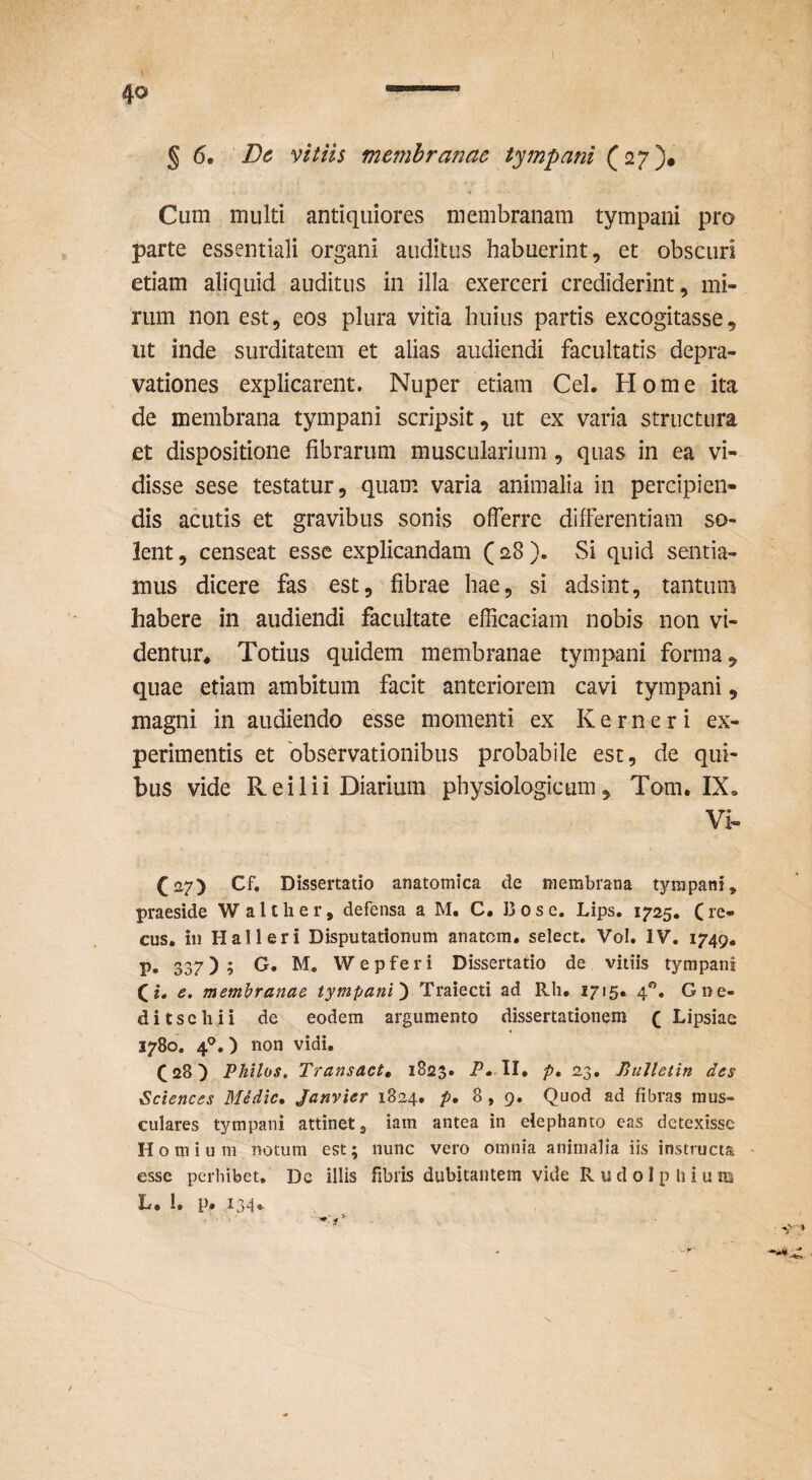 9 s 6. Bc vitiis membranae tympani (27)* Cum multi antiquiores membranam tympani pro parte essentiali organi auditus habuerint, et obscuri etiam aliquid auditus in illa exerceri crediderint, mi¬ rum non est, eos plura vitia huius partis excogitasse, ut inde surditatem et alias audiendi facultatis depra¬ vationes explicarent. Nuper etiam Cei. Home ita de membrana tympani scripsit, ut ex varia structura et dispositione fibrarum muscularium, quas in ea vi¬ disse sese testatur, quam varia animalia in percipien¬ dis acutis et gravibus sonis offerre differentiam so¬ lent , censeat esse explicandam (28 ). Si quid sentia¬ mus dicere fas est, fibrae hae, si adsint, tantum habere in audiendi facultate efficaciam nobis non vi¬ dentur* Totius quidem membranae tympani forma, quae etiam ambitum facit anteriorem cavi tympani, magni in audiendo esse momenti ex K e r n e r i ex¬ perimentis et 'observationibus probabile est, de qui¬ bus vide R ei 1 ii Diarium physiologicum, Tom. IX, Vi- (27) Cf, Dissertatio anatomica de membrana tympani, praeside Waltlier, defensa a M. C. 13 os e. Lips. 1725. Cre- cus. in Hali eri Disputationum anatom. select. Vol. IV. 1749. p. 337); Wepferi Dissertatio de vitiis tympani (e. membranae tympani) Traiecti ad Rh. 1715. 4.^, Gne- ditschii de eodem argumento dissertationem ( Lipsiae 1780. 4^.) non vidi. (28) Philus, Transact, 1823. P» II. p, 23. BuUetin des Sciences Medie, Janvier 1824. p, 8,9. Quod ad fibras mus¬ culares tympani attinet, iam antea in elephanto eas detexisse H o m i u m notum est; nunc vero omnia animalia iis instructa ' esse perhibet. De illis fibris dubitantem vide R u d o I p li i u m L. 1. p. 134»
