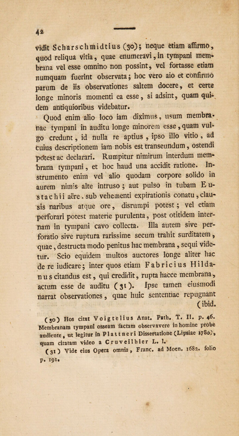 vidit Scharschmidtius (30); neque etiam affirmo, quod reliqua vitia, quae enumeravi, in tympani mem¬ brana vel esse omnino non possint, vel fortasse etiam numquam fuerint observata 5 hoc vero aio et confirmo parum de iis observationes saltem docere, et certe longe minoris momenti ea esse, si adsint, quam qui-, dem antiquioribus videbatur. Quod enim alio loco iam diximus, usum membra* nae tympani in auditu longe minorem esse, quam vul¬ go credunt, id nulla re aptius , ipso illo vitio , ad cuius descriptionem iam nobis est transeundum, ostendi pdtest ac declarari. Rumpitur nimirum interdum mem¬ brana tympani, et hoc haud una accidit ratione. In¬ strumento enim vel alio quodam corpore solido in aurem nimis alte intruso; aut pulso in tubam E u- stachii aere, sub vehementi expirationis conatu,clau¬ sis naribus atque ore, disrumpi potest; vel etiam perforari potest materie purulenta, post otitidem inter¬ nam in tympani cavo collecta. Illa autem sive per¬ foratio sive ruptura rarissime secum trahit surditatem , quae, destructa modo penitus hac membrana, sequi vide¬ tur. Scio equidem multos auctores longe aliter hac de re iudicare; inter quos etiam Fabricius Hilda- n u s citandus est, qui credidit, rupta hacce membrana, actum esse de auditu (31)* Ipse tamen eiusmodi narrat observationes, quae huic sententiae repugnant (ibid. (30) Hos citat Voigtelius Anat. Patii, T. II. p. 4^* Membranam tympani osseam factam observavere in homine probe andiente, m legitur in P1 a 11 n e r i Dissertatione (Lipsiae 1780; , quam citatam video aCruveilhierL.l. (31) Vide eius Opera omnis, Franc, ad Moen, 1682. folio p. 191«