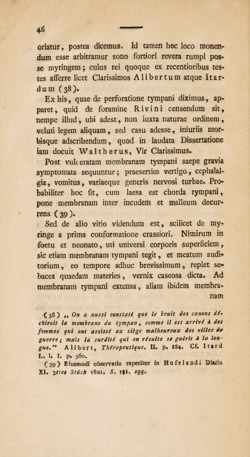 oriatur, postea dicemus. Id tamen hoc loco monen¬ dum esse arbitramur sono fortiori revera rumpi pos¬ se myringem; cuius rei quoque ex recentioribus tes¬ tes afferre licet Clarissimos A liber tum atque It ar¬ dum C38). ■ Ex his, quae de perforatione tympani diximus, ap¬ paret, quid de foramine Rivi ni censendum sit, nempe illud ubi adest, non iuxta naturae ordinem, veluti legem aliquam, sed casu adesse, ■ iniuriis mor¬ bisque adscribendum, quod in laudata Dissertatione iam docuit Waltherus, Vir Clarissimus. Post vuh eratam membranam tympani saepe gravia symptomata sequuntur; praesertim vertigo, cephalal¬ gia, vomitus, variaeque generis nervosi turbae. Pro¬ babiliter hoc fit, cura laesa est chorda tympani, pone membranam inter incudem et malleum decur¬ rens ( 39 ). Sed de alio vitio videndum est, scilicet de ray- ringe a prima conformatione crassiori. Nimirum in foctu et neonato, uti universi corporis superficiem, sic etiam membranam tympani tegit, et meatum audi*^ torium, eo tempore adhuc brevissimum, replet se¬ bacea’quaedam materies, vernix caseosa dicta. Ad membranam tympani extensa, aliam ibidem membra¬ nam C38) .,0« a aussi constati que le Iruit des canons chiroit la memhrane du iympan, comme il est arrivi h des femmes qui ont assisti au siige malheureux des yilles d0 guerre ; mais la surditi qui en risulte se guirit d la Ion • gue,** Alibert, Thirapeutique, Ii. p. 184» Cf. Ittrd L, 1, I, p. (39) Eiusmodi observatio reperitur in Hufelandi Diarb XI, ^ttee StUck 1801. 5. ifl, sqq*