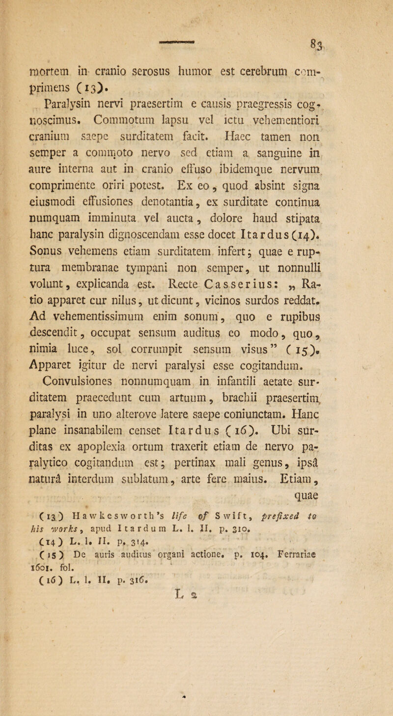 mortem in cranio serosus humor est cerebrum com¬ primens (13)» Paralysin nervi praesertim e causis praegressis cog¬ noscimus. Commotum lapsu vel ictu vehementiori cranium saepe surditatem facit. Ilaec tamen non semper a commoto nervo sed etiam a sanguine in aure interna aut in cranio elFuso ibidemque nervum comprimente oriri potest. Ex eo, quod absint signa eiusmodi effusiones denotantia, ex surditate continua numquam imminuta vel aucta, dolore haud stipata hanc paralysin dignoscendam esse docet Itardus (14). Sonus vehemens etiam surditatem infert; quae e rup¬ tura membranae tympani non semper, ut nonnulli volunt, explicanda est. Recte Casserius; „ Ra¬ tio apparet cur nilus, ut dicunt, vicinos surdos reddat. Ad vehementissimum enim sonum, quo e rupibus descendit, occupat sensum auditus eo modo, quo, nimia luce, sol corrumpit sensum visus” ( 15), Apparet igitur de nervi paralysi esse cogitandum. Convulsiones nonnumquam in infantili aetate sur¬ ditatem praecedunt cum artuum, brachii praesertim, paralysi in uno alterove latere saepe coniunctam. Hanc plane insanabilem censet I tardus (id). Ubi sur¬ ditas ex apoplexia ortum traxerit etiam de nervo pa¬ ralytico cogitandum est; pertinax mali genus, ipsd naturd interdum sublatum, arte fere maius. Etiam, quae (13) H a w k e s w 0 r t h *s Ufe of S w i f t, prefixed to his Works ^ apud I tardum L. 1. II, p. 310. Ct4) L. 1. II. p. 354. C15) De auris auditus organi actione, p. 104. Ferrariae i6oi, fo!. ( 16) L. 1. II. p. 316. L s