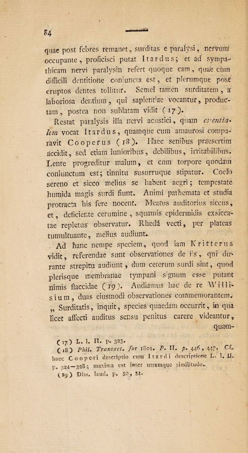 quae post febres remanet, surditas e parat^si, ncfviiffir occupante, proficisci putat It ardus; et ad sympa-^ thicam nervi paralysin refert quoque eam, quae ctim diiTicill dentitione coniuncta est, et plerumque post eruptos dentes tollitur. Semel tatnen surditatem , a laboriosa delirium, qiit sapiendae vocantur, produc¬ tam, postea non sublatam vidit (i?)* Restat paralysis illa nervi acustici, quam ryentia^ Icm vocat It ardus, quamque cum amaurosi compa¬ ravit C 0 0 p e f 11 s ( IS ). Haec senibus praesertim accidit, sed etiam iunioribus, debilibus, initabilibirs. Lente pro-greditur maiiim, et cum torpore quodam coniunctum est; tinnitu susurruque ,stipatur. Cocfo sereno et sicco melius se habent aegri; tempestate humida magis surdi fiunt. Animi pathemata ct studia protracta his fere nocent. Meatus auditorius siccus, et, deficiente cerumine , squamis epidermidis e.tsicca- tae repletus' observatur. Rheda vecti, per plateas tumulruante,, melius audiunt* Ad hanc nempe speciem, quod iam Kritterus vidit, referendae sunt observationes de j\f, qiif dif- rante strepitu audiunt, dum ceterum surdi sint, quod plerisque membranae tympani s'gnum esse putant nimis flaccidae C/9> Audiamus hac de re Willi¬ si um, duas eiusmodi observationes commemorantem. „ Surditatis, inquit, species quaedam occurrit, in qua licet affecti auditus sensu penitus carere videantur, quaiiK (17) L. ]. II. p. 323» (18) Ph\L Transact, for 1801. P* II. p* 446, 4.17. Cf,- liaec Cooperi descriptio cum I tardi descriptione L, 1. IJ. ,, 001—<>08 • maxima est inter utramque similitudo^ ^19.'). Diss. liiud* p. 5^ t 5-1»