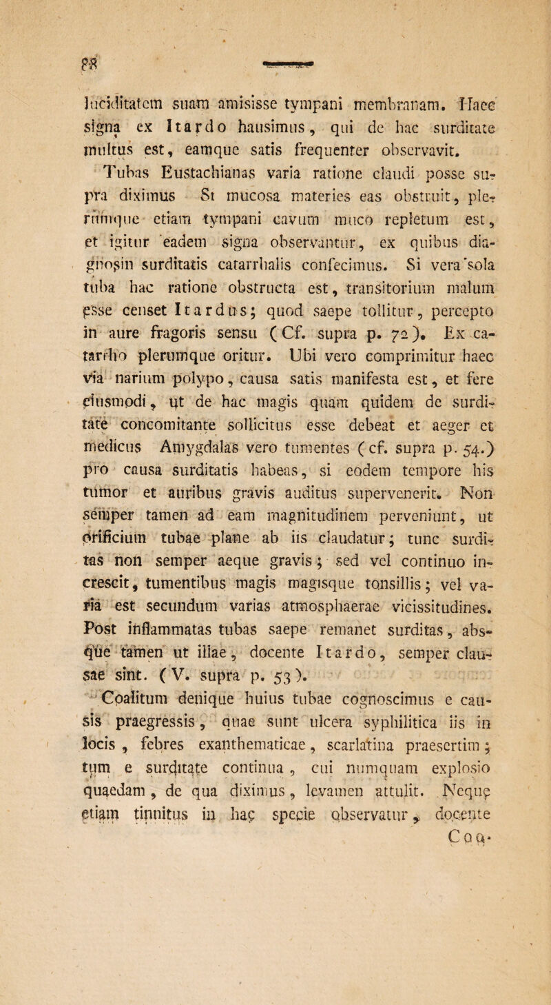 Jticiditatcm suam amisisse tympani membranam. Haee signa cx Itardo hausimus, qui de hac surditate inultus est, eamque satis frequenter observavit. Tubas Eustachianas varia ratione claudi posse sur pra diximus St mucosa materies eas obstruit, ple- rnhique etiam tympani cavum muco repletum est, ct igitur ‘eadem xSigna observantur, ex quibus dia- giio^in surditatis catarrhalis confecimus. Si vera'sola tuba hac ratione obstructa est, transitorium malum psse censet It ardus; quod saepe tollitur, percepto in aure fragoris sensu (Cf. supra p. pe). Ex ca- tarrlia plerumque oritur. Ubi vero comprimitur haec Via narium polypo, causa satis manifesta est, et fere elusmpdi, qt de hac magis quam quidem de surdi¬ tate concomitante sollicitus esse debeat et aeger et medicus Amygdalas vero tumentes ( cf. supra p. 54.) pro causa surditatis habeas, si eodem tempore his tiimor et auribus gravis auditus supervenerit. Non semper tamen ad eam magnitudinem perveniunt, ut orificium tubae plane ab iis claudatur; tunc surdi- - tas non semper aeque gravis; sed vel continuo in¬ crescit, tumentibus magis magisqiie tonsillis; vel va¬ llia est secundum varias atmosphaerae vicissitudines. Post inflammatas tubas saepe remanet surditas, abs» ' tamen ut illae v docente Itardo, semper clau¬ sae sint. (V. supra p. 53). ^ Cpalitum denique huius tubae cognoscimus e cau¬ sis praegressis, quae sunt ulcera syphilitica iis in locis , febres exanthematicae, scarlatina praesertim ; tum e sur(ditgte continua, cui niimquam explosio quaedam, de qua diximus, levamen attulit. Nequ^ etiam tinnitus in hap specie observaturdo.cente Coa*