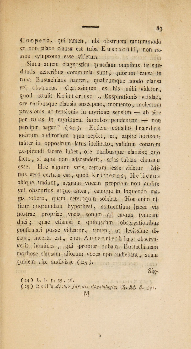 C-^opero, qui tamen, ubi obstriieta tantummodo ct non plane clausa est tuba E us tacli ii, .non ra¬ rum symptoma esse videtur. . , , f Signa autem diagnostica quaedam omnibus iis sur¬ ditatis generibus communia sunt, quorum causa in tuna Kustaebiana haeret, qualicumque modo clausa Vcl obstructa. Certissimum ex his mihi videtur^ quod attulit Kritterus: „ Exspirationis validae, ore naribusque clausis susceptae, momento, moiesruui prcssioiiis ac tensionis in myringe sensum — ab aere per tubas in myringem impulso'pendentem • non percipit aeger” (24;. Eodem consilio I tardus meatum auditorium aqua replet, et, capite horizon- taliter in oppositum latus inclinato, validum conatum exspirandi facere iiibet, ore naribusque clausis; quo facto, si aqua non ad.scenderit, scias tubam clausam esse. lioc signum satis certum esse videtur Mi¬ mis vero certum est, quod Kritterus, He 11 erus aliique tradunt, aegrum vocem propriam non audire yel obscurius atque antea, eamque in loquendo ma¬ gis tollere, qugm ceteroquin solebat 'EIoc enim ni¬ titur quorumdam hypothesi, statuentium bacce via nostrae propriae vocis • soniim , ad cavum tympani duci; qpae etiamsi e quibusdam observationibus confirmari posse videatur, tamen, ut levissime di^ cam , incerta est, cum A u t e n r i e t li i q s observar verit homines , qui propter tubam Eustachianam morbpse clgusam aliorum voces npn audiebant, suam quidem rijte audivisise (25). Sig- t C24) 1* P' 35» 3'^'* - C 25 ) U e i l 4rchiy [ur die Physiologle, I}^, Bd, S, M I*