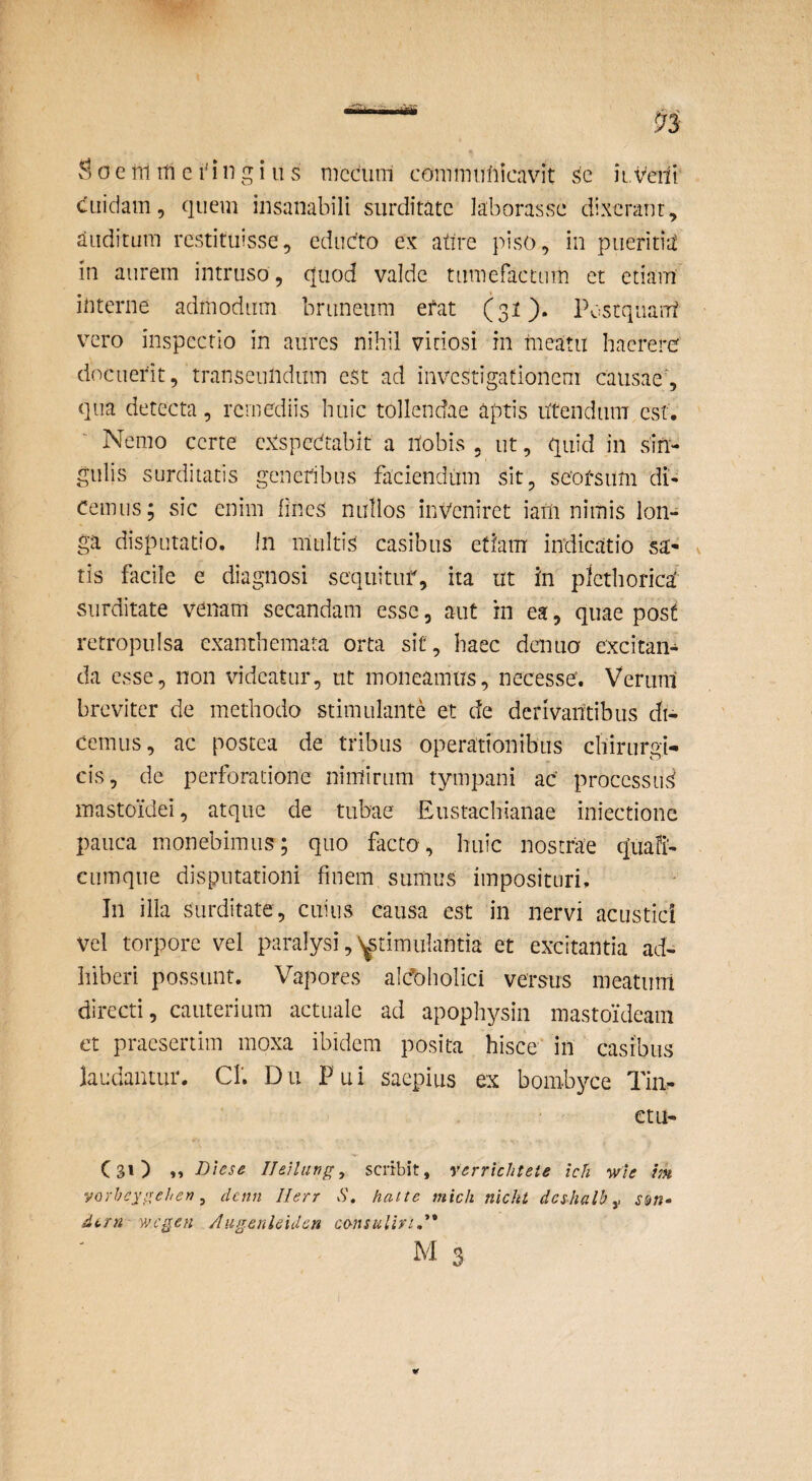 ?)OCTnmci'ingiiis mccum conimuliicavit sc itveifi cuidam 5 quem insanabili surditate laborasse dixerant, auditum restituisse, cdudto ex attre piso, in pueritia in aurem intruso, quod valde tumefactum et etiam interne admodum bruneiim efat (31). Postquam vero inspectio in aures nihil vitiosi in nieatii haerere docuerit, transeundum e$t ad investigationem causae', qua detecta, remediis huic tollendae aptis utendum est. Nemo certe eXspedtabit a Uobis , ut, quid in sin¬ gulis surditatis generibus faciendum sit, seorsum di¬ cemus; sic enim hnes nullos inveniret iaUi nimis lon¬ ga disputatio. In multis casibus etiam indicatio sa¬ tis facile e diagnosi sequituf, ita ut in plcthorica' surditate venam secandam esse, aut in ea, quae post retropulsa exanthemata orta sit , haec denuo excitan¬ da esse, non videatur, ut moneamus, necesse. Verum breviter de methodo stimulante et de derivantibus di¬ cemus, ac postea de tribus operationibus chirurgi¬ cis, de perforatione nimirum tympani ac processui mastoidei, atque de tubae Eustaebianae iniectionc pauca monebimus; quo facto, huic nostrae quali- cumque disputationi finem sumus imposituri. In ilia surditate, cuius causa est in nervi acustici vel torpore vel paralysi, ytimiilantia et excitantia ad¬ hiberi possunt. Vapores alcfoholici versus meatum directi, cauterium actuale ad apophysin mastoideam et praesertim moxa ibidem posita hisce* in casibus laudantur. CL Dii Pui saepius ex bombyce Tin- ' ' etu- (31) »» Dtese Ileilung, serrbit, verrichteie icfi wle m yoYhcyiiehen ^ denn Ilerr S, Hat te mich nicht deshalh wegen Augenlcidcn consuliviA*