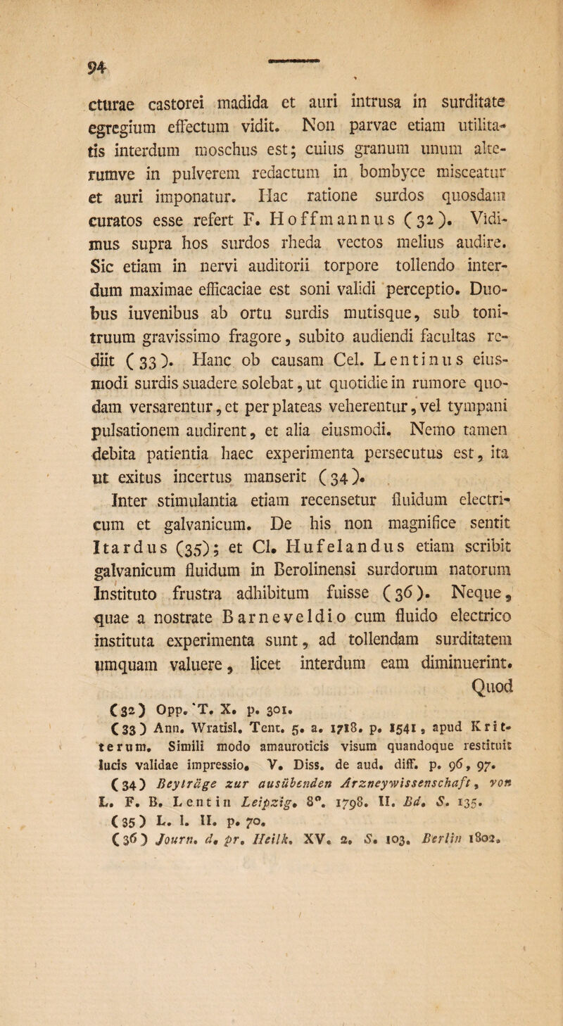 cturae castorei madida et auri intrusa in surditate egregium effectum vidit. Non parvae etiam utilita¬ tis interdum nioschus est; cuius granum unum alte- rumve in pulverem redactum in bombyce misceatur et auri imponatur. Hac ratione surdos quosdam curatos esse refert F. H o ffm ann u s ( 32 )• Vidi¬ mus supra hos surdos rheda vectos melius audire. Sic etiam in nervi auditorii torpore tollendo inter¬ dum maximae efficaciae est soni validi ‘perceptio. Duo¬ bus iuvenibus ab ortu surdis mutisque, sub toni¬ truum gravissimo fragore, subito audiendi facultas re¬ diit (33). Hanc ob causam Cei. Lentinus eius- modi surdis suadere solebat, ut quotidie in rumore quo¬ dam versarentur, et per plateas veherentur, vel tympani pulsationem audirent, et alia eiusmodi. Nemo tamen debita patientia haec experimenta persecutus est, ita ut exitus incertus manserit (34)* Inter stimulantia etiam recensetur fluidum electri¬ cum et galvanicum. De his non magnifice sentit Itardus (35); et CI. Hufelandus etiam scribit galvanicum fluidum in Berolinensi surdorum natorum Instituto frustra adhibitum fuisse (36). Neque, quae a nostrate Barneveldio cum fluido electrico instituta experimenta sunt, ad tollendam surditatem iimquam valuere, licet interdum eam diminuerint* Quod C32) Opp, *T. X. p. 301, CSS) Ann. Wratisl. Tent. 5. a. 1718. p. 15419 Krit- terum. Simili modo amaurotids visum quandoque restituit lucis validae impressio. V. Diss. de aud, dilF. p. 96, 97. (34) Beytrdge zur ausuhenden Arzneywissenschaft ^ von L. F. B, Lentin Lejpzig» 8, 1798. II. Bd» S. 135. (35) L» P* 70« (36 ) Jourti, d, pr, Ihllk, XV. 2. «S. 103, Berlhi 1802, I