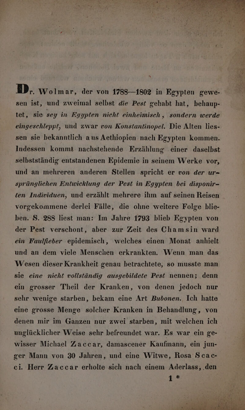 \ DM. Wolmar, der von 1783—1802 in Egypten gewe- sen ist, und zweimal selbst die Pest gehabt hat, behaup- tet, sie sey in Egypten nicht einheimisch, sondern werde eingeschleppt, und zwar von Konstantinopel. Die Alten lies- sen sie bekanntlich aus Aethiopien nach Egypten kommen. Indessen kommt nachstehende Erzählung einer daselbst selbstständig entstandenen Epidemie in seinem Werke vor, und an mehreren anderen Stellen spricht er von der ur- sprünglichen Entwicklung der Pest in Egypten bei disponir- ten Individuen, und erzählt mehrere ihm auf seinen Reisen vorgekommene derlei Fälle, die ohne weitere Folge blie- ben. S. 288 liest man: Im Jahre 1793 blieb Egypten von der Pest verschont, aber zur Zeit des Chamsin ward ein Faulfieber epidemisch, welches einen Monat anhielt und an dem viele Menschen erkrankten. Wenn man das Wesen dieser Krankheit genau betrachtete, so musste man sie eine nicht vollständig ausgebildete Pest nennen; denn ein grosser Theil der Kranken, von denen jedoch nur sehr wenige starben, bekam eine Art Bubonen., Ich hatte eine grosse Menge solcher Kranken in Behandlung, von denen mir im Ganzen nur zwei starben, mit welchen ich unglücklicher Weise sehr befreundet war. Es war ein ge- wisser Michael Zaccar, damascener Kaufmann, ein jun- 1*