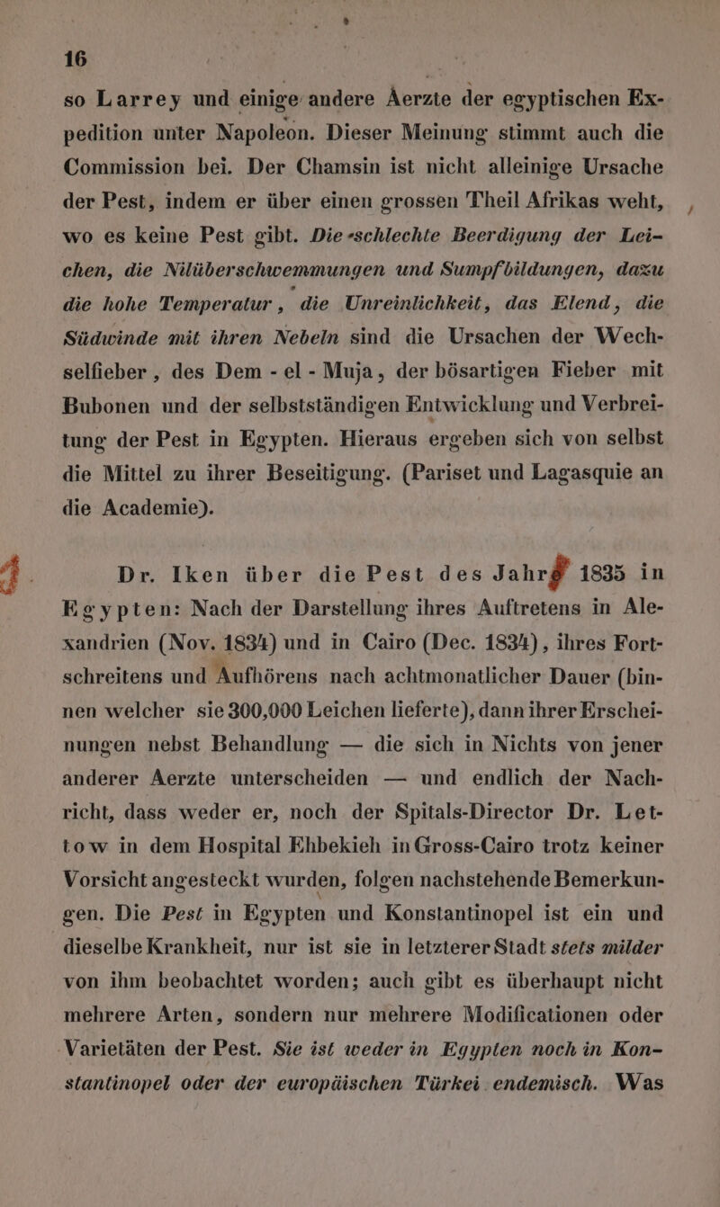 so Larrey und einige andere Aerzte der egyptischen Ex- pedition unter Napoleon. Dieser Meinung stimmt auch die Commission bei. Der Chamsin ist nicht alleinige Ursache der Pest, indem er über einen grossen Theil Afrikas weht, wo es keine Pest gibt. Die-schlechte Beerdigung der Lei- chen, die Nilüberschwemmungen und Sumpfbildungen, dazu die hohe Temperatur , die Unreinlichkeit, das Elend, die Südwinde mit ihren Nebeln sind die Ursachen der Wech- selfieber , des Dem - el - Muja, der bösartigen Fieber mit Bubonen und der selbstständigen Entwicklung und Verbrei- tung der Pest in Egypten. Hieraus ergeben sich von selbst die Mittel zu ihrer Beseitigung. (BariBeN und Lagasquie an die Academie). Dr. Iken über die Pest des Jahrf 1835 in Egypten: Nach der Darstellung ihres Auftretens in Ale- xandrien (Nov. 1834) und in Cairo (Dec. 1834) , ihres Fort- schreitens und Aufhörens nach achtmonatlicher Dauer (bin- nen welcher sie 300,000 Leichen lieferte), dann ihrer Erschei- nungen nebst Behandlung — die sich in Nichts von jener anderer Aerzte unterscheiden — und endlich der Nach- richt, dass weder er, noch der Spitals-Director Dr. Let- tow in dem Hospital Ehbekieh in Gross-Cairo trotz keiner Vorsicht angesteckt wurden, folgen nachstehende Bemerkun- gen. Die Pest in Eg gypten und Konstantinopel ist ein und dieselbe Krankheit, nur ist sie in letzterer Stadt steis milder von ihm beobachtet worden; auch gibt es überhaupt nicht mehrere Arten, sondern nur mehrere Modificationen oder ‚Varietäten der Pest. Sie ist weder in Egypien noch in Kon- stantinopel oder der europäischen Türkei. endemisch. Was
