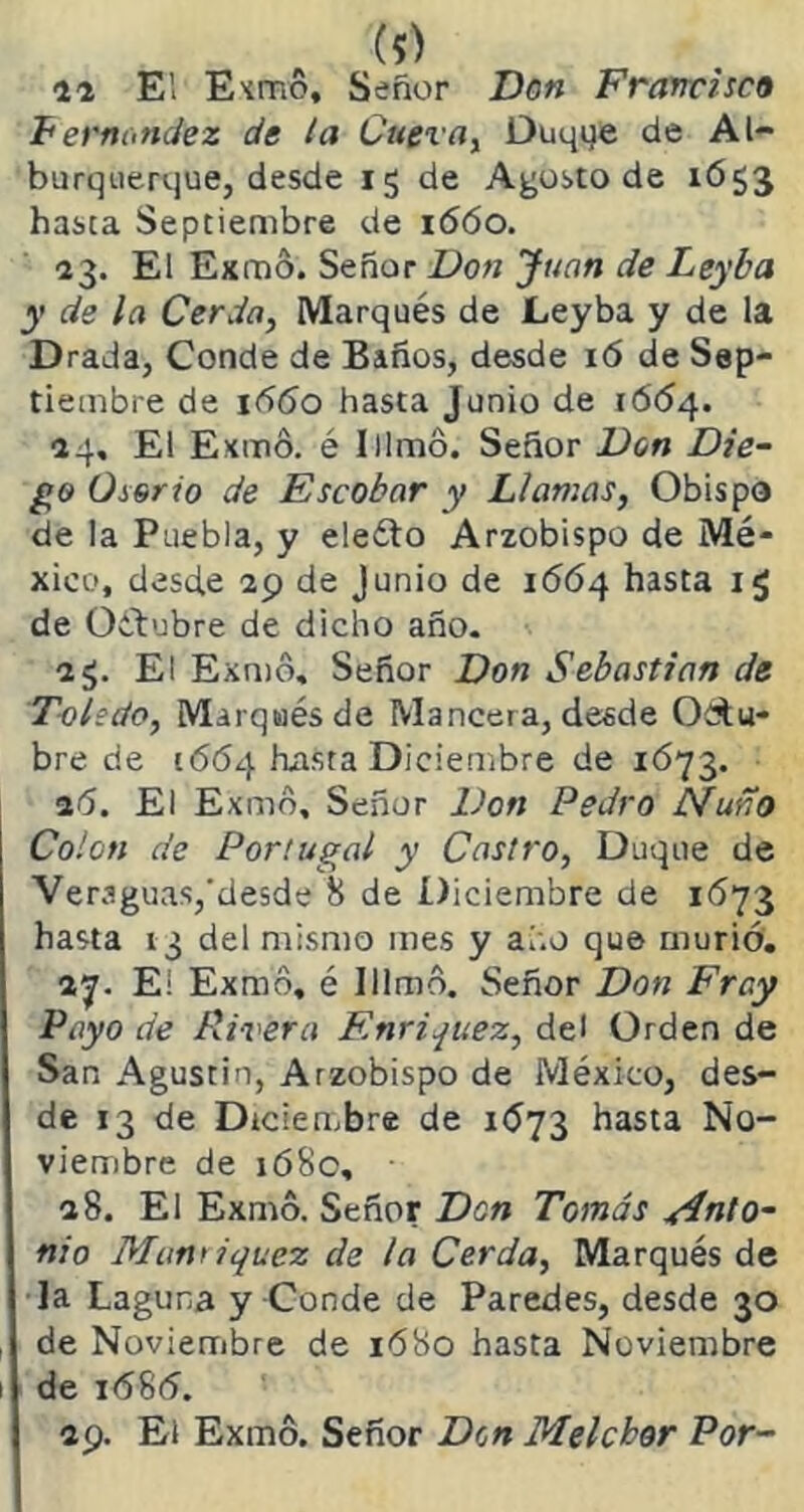 n E! Exmo, Señor Don Francisca F ernandez de la Cueva, Duqqe de Al- burquerque, desde 15 de Agosto de 1653 hasta Septiembre de 1660. 23. El Exmo. Señor Don Juan de Leyba y de la Cerda, Marqués de Leyba y de la Drada, Conde de Baños, desde i<5 de Sep- tiembre de 1660 hasta Junio de 1664. 24, El Exmó. é Iilmó. Señor Don Die- go Oserio de Escobar y Llamas, Obispo de la Puebla, y eleíto Arzobispo de Mé- xico, desde 29 de Junio de 1664 hasta i<J de Oétubre de dicho año. 2¿. El Exmo, Señor Don Sebastian de Toledo, Marqués de Mancera, desde Odu- bre de 1664 hasta Diciembre de 1673. 26. El Exmo, Señor Don Pedro Ñuño Colon de Portugal y Castro, Duque de Veraguas,desde 8 de Diciembre de 1673 hasta 13 del mismo mes y año que murió. 27. Ei Exmo, é Illmó. Señor Don Fray Payo de Rivera Enriquez, del Orden de San Agustín, Arzobispo de México, des- de 13 de Diciembre de 1Ó73 hasta No- viembre de 168c, 28. El Exmo. Señor Don Tomás Anto- nio Munriquez de la Cerda, Marqués de la Laguna y Conde de Paredes, desde 30 de Noviembre de 1680 hasta Noviembre de i(585. 29. El Exmo. Señor Den Melchor Por-