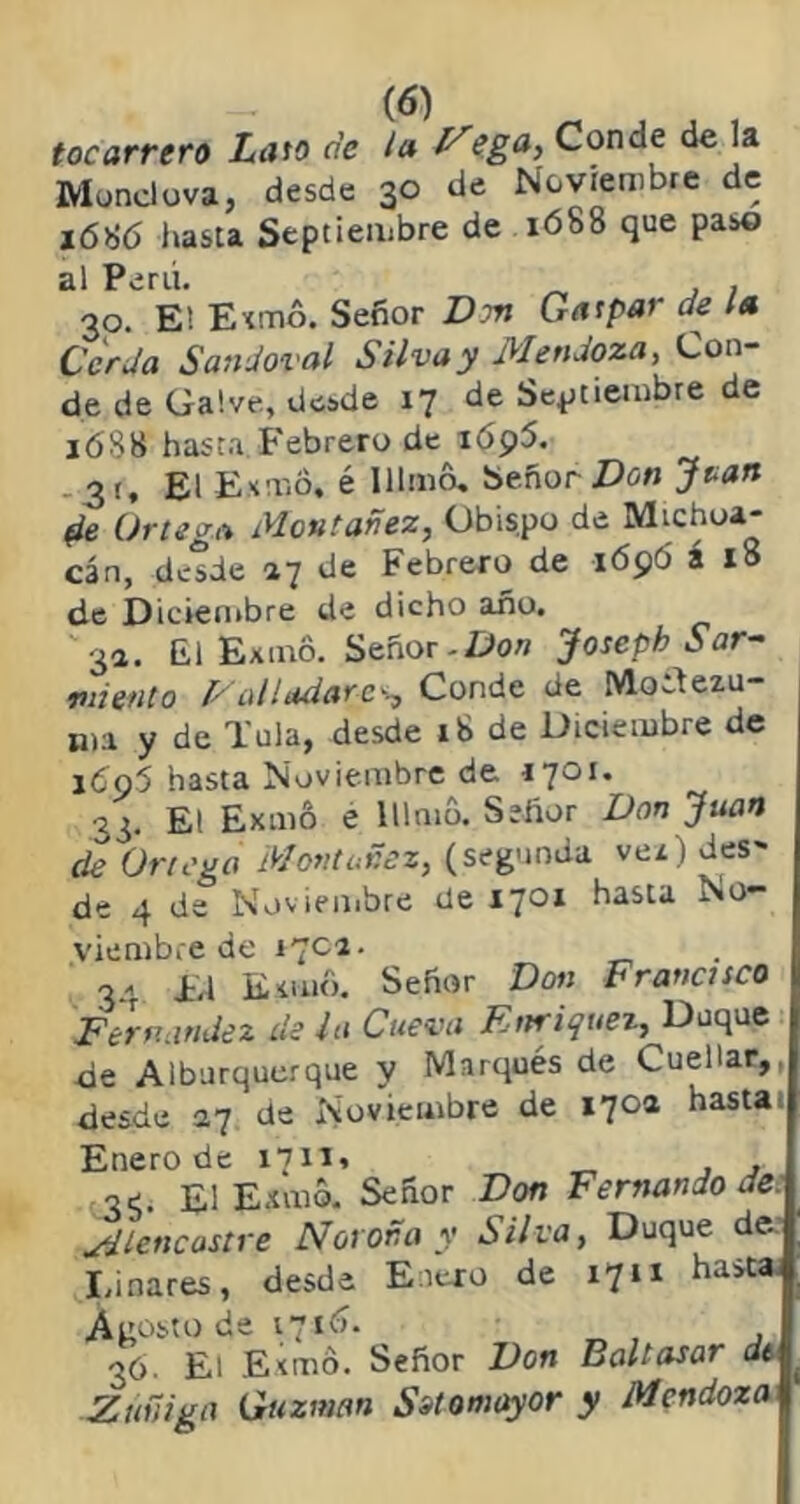 tocarrero Lato ríe ¡a Msga, Conde de la Mondova, desde 30 de Noviembre de 16^6 hasta Septiembre de 1688 que paso al Perú. . 30. El Exmo. Señor Dm Gatpar de la Cerda Sandoval Silva y Mendoza, Con- de de Galve, desde 17 de Septiembre de 16S8 hasta Febrero de 1695. . 3 (, El Exm6, é Illmo. Señor Don Jtatt fle Ortega Montañez, Obispo de Mtchua- cán, desde 27 de Febrero de 169Ó á 18 de Diciembre de dicho año. ¿1. El Exmo. Señor - Do» Joseph Sar- miento 1/alladarcg Conde de MoTezu- n)a y de Tula, desde 18 de Diciembre de j6q5 hasta Noviembre de 33. El Exmo e Illmo. Señor Donjuán de Ortega Montañez, (segunda vez ) desu- de 4 de Noviembre de 1701 hasta No- viembre de 170a. 34 ir.l Emilio. Señor Don Francisco I Fernandez de la Cueva Enriquei, Duque de Alburquerque y Marqués de Cuellar,, desde 27 de Noviembre de 170a hasta Enero de 1711, , .3^ £i Exmo. Señor Don Fernando de. Mlencastre N01 oña y Silva, Duque de. Linares, desde Enero de 17ix hasta. Agosto de 1716. 36. El Exmo. Señor Don Baltasar dt Zuñiga Guzman Su omayor y Mendoza