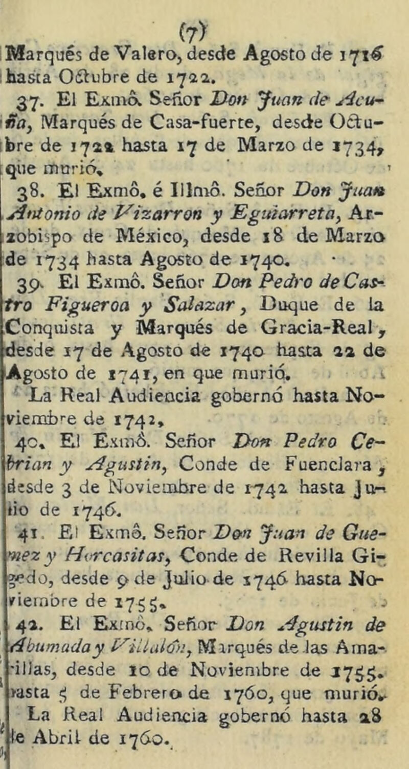 Marqués de Valero, desde Agosto de 171^ hasta Oítubre de 1722. 37. El Exilio. Señor Don Juan de Acu- ña, Marqués de Casa-fuerte, desde Octu- bre de 172* hasta 17 de Marzo de 1734» i que murió» 38. El Exmó» é Illmo. Señor Don Juat» Antonio de Vizarron y Eguiarreta, Ar- zobispo de México, desde 18 de Marzo de 1734 hasta Agosto de 1740. 39. El Exmó. Señor Don Pedro de Cas- tro Figueroa y Solazar, Duque de la Conquista y Marqués de Gracia-Real, desde 17 de Agosto de 1740 hasta 1% de Agosto de 1741, en que murió. 1 La Real Audiencia gobernó hasta No- viembre de 1742» 40» E¡ Exmó. Señor Don Pedro Ce~ brian y Agustín, Conde de Fuencla7'a, desde 3 de Noviembre de 1742. hasta Ju~. tio de 1746. 41 El Exmó. Señor Don Juan de Gue- mez y Hvrcasitas, Conde de Revilla Gi- gedo, desde 9 de julio de 1746- hasta No- viembre de 1755» o 4a. El Exmó* Señor Don Agustín de tdbu muda y Filla ion, Mirqués de las Ama- -illas, desde 10 de Noviembre de J7g$. lasta ej de Febrera de 1760, que murió.- La Real Audiencia gobernó hasta a8 1 le Abrü de 1760.