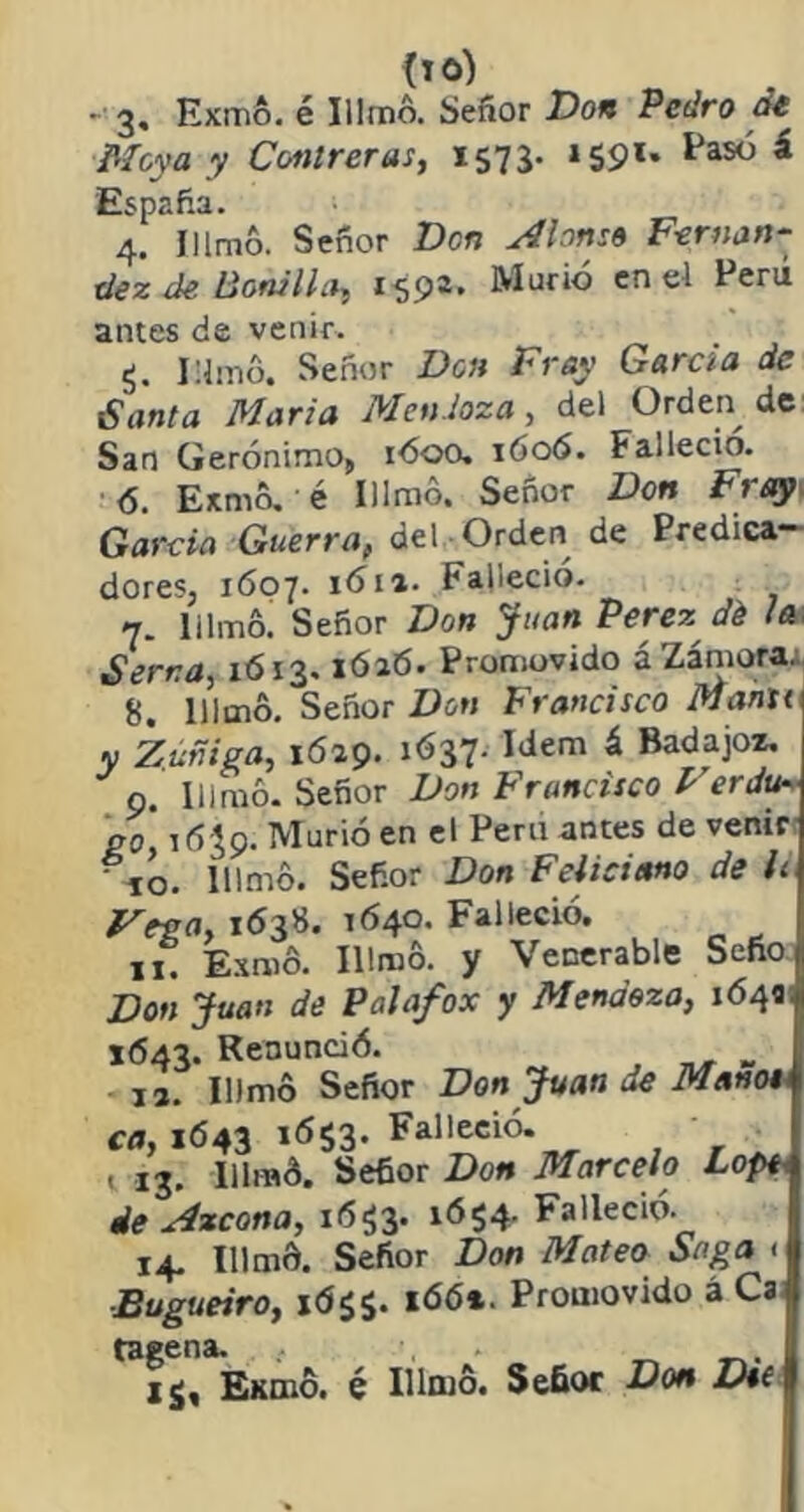 -• 3. Exmó. é Illmó. Señor Don Pedro de Moya y Conlreras, 1575- »59l* ^as(^ ^ España. 4. Hlm&. Señor Den Alonso Fernan- dez de. Bonilla, 159®» Murió cn Eerú antes de venir. g. Mimó. Señor Don Fray García de Santa María Mendoza , del Orden de San Gerónimo, 1600. 1606. Falleció. 6. Entiló. -é Illmó. Señor Don Fray García Guerra, del Orden de Predica- dores, 1607. 1611. Falleció. 7. Illmó! Señor Don Juan Perez dé /d; Serna, 1613. lóaó. Promovido á Zamora. 8. Illmó. Señor Don Francisco Mahu y Zuñiga, 1629. 1637. Idem á Badajoz. 9. Illmó. Señor Don Francisco FerJu- go, 1059. Murió en el Peni antes de venir 'io. Illmó. Señor Don Feliciano de ¡i Vega, 163S. 1640. Falleció. 11. Exmó. Illmó. y Venerable Seño Don Juan de Palafox y Mendoza, 164a 1643. Renunció. „ 13. Illmó Señor Don Juan de Mano» ca, 1643 1653. Falleció. . 13. Illmó. Señor Don Marcelo Lope*, de Azcona, 1653. ió$4- Falleció. 14. Illmó. Señor Don Mateo Saga < Bugueiro, 1 166*. Promovido á Ca tagena. . _ ij, Exmó. é Illmó. Señor Don Dt(