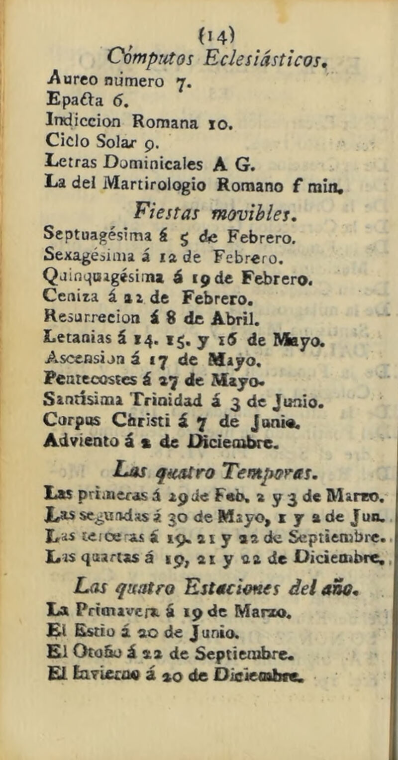 , 04) Cómputos Eclesiásticos. Aureo numero 7. Epafta 6. Indicción Romana 10. Ciclo Solar 9. Letras Dominicales A G. La del Martirologio Romano f min. Fiestas movibles. Septuagésima á g de Febrero. Sexagésima á 12 de Febrero. Quincuagésima á 19 de Febrero. Cenita á az de Febrero. Resurrecion á 8 de Abril. Letanías á 14. rg. y 16 de Mayo. Ascensión á 17 de Mayo. Pentecostés á 27 de Mayo» Santísima Trinidad á 3 de Junio. Corpus Christi á 7 de junio. Adviento á % de Diciembre. Eos qiaU.ro Témporas. Las primeras á apiie Feb. 2 y 3 de Marro. Xas segundas í 30 de Mayo, 1 y % de Juo. Lüs te ice-as á 19. at y 92 de Septiembre. Las quartss á 19, ai y na de Diciembre. Las qnatro Estaciones del ano. La Primavera á 19 de Marzo. El Estío á 90 de J unió. El Oto&o á *2 de Septiembre. El EatLecno á *0 de Diciembre.