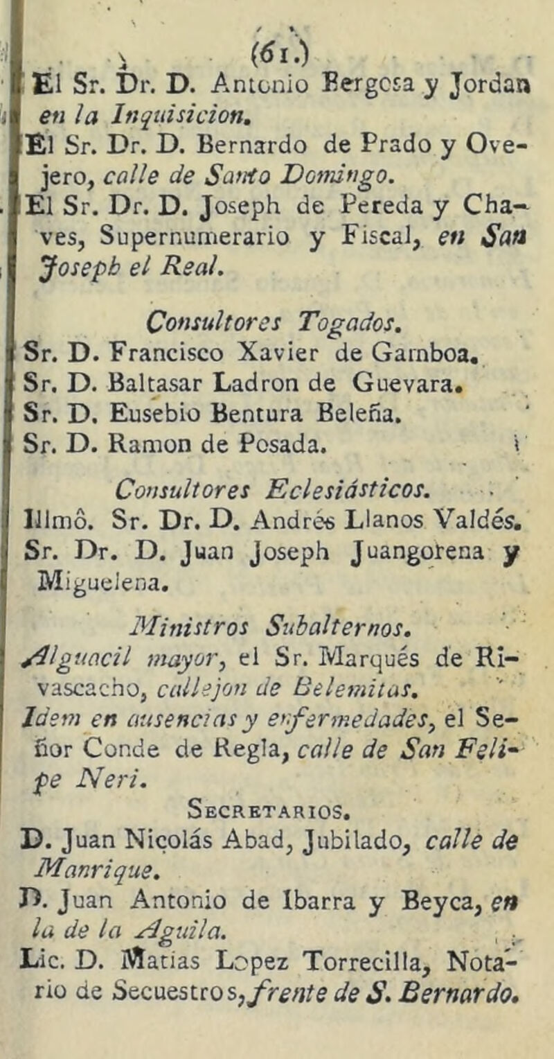 i (¿I.) El Sr. Dr. D. Antonio Eergcsa y Jordán en la Inquisición. El Sr. Dr. D. Bernardo de Prado y Ove- jero, calle de Santo Domingo. El Sr. Dr. D. Joseph de Pereda y Cha- ves, Supernumerario y Fiscal, en San Josepb el Real. Consultores Togados. Sr. D. Francisco Xavier de Gamboa. Sr. D. Baltasar Ladrón de Guevara. Sr. D. Eusebio Bentura Belefia. Sr. D. Ramón de Posada. i Consultores Eclesiásticos. Ulmó. Sr. Dr. D. Andrés Llanos Valdés. Sr. Dr. D. Juan Joseph Juangorena y Migueleña. Ministros Subalternos. /Alguacil mayor, el Sr. Marqués de Ri- vascacno, callejón de Belemitas. Idem en ausencias y enfermedades, el Se- ñor Conde de Regla, calle de San Feli- pe Neri. Secretarios. D. Juan Nicolás Abad, Jubilado, calle de Manrique. D. Juan Antonio de Ibarra y Beyca, en la de la Mguita. , w Lie. D. Matias López Torrecilla, Nota- rio de Secuestros, frente de S. Bernardo.