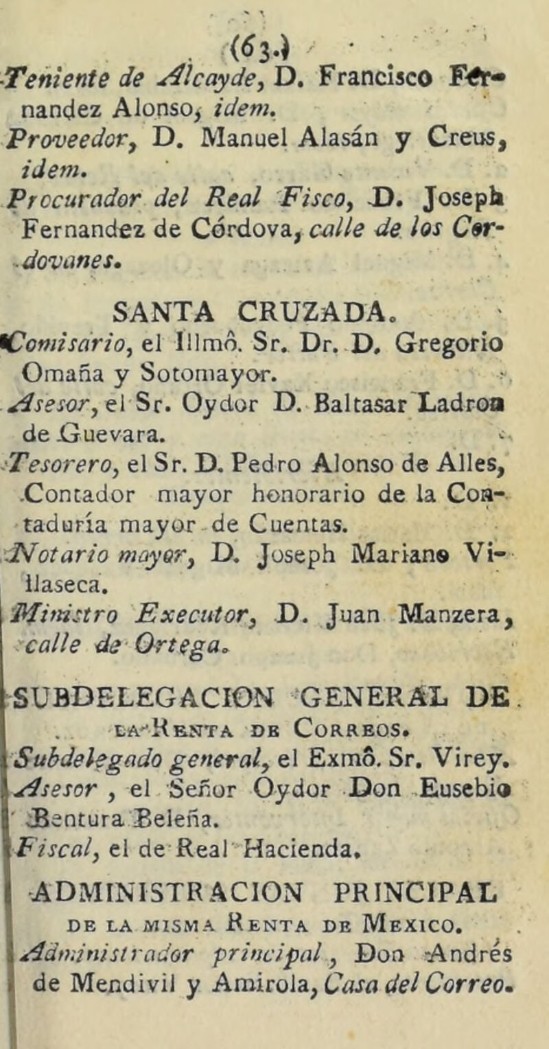 . ((6i.) / • ■Teniente de ¿i11 cay de, D. Francisco Fer- nandez Alonso* idem. Proveedor, D. Manuel Alasán y Creus, idem. Procurador del Real Fisco, D. Joseph Fernandez de Córdova, calle de los Cor- devanes. SANTA CRUZADA, iComisario, el Illmo. Sr. Dr. D. Gregorio Omaña y Sotomayor. •>. Asesor, el Sr. Oydor D. Baltasar Ladrón de Guevara. Tesorero, el Sr. D. Pedro Alonso de Alies, .Contador mayor honorario de la Con- taduría mayor de Cuentas. Notario mayor, D. Joseph Marran» Vi- ilaseca. Ministro Executor, D. Juan Manzera, calle de Ortega. SUBDELEGACION GENERAL DE eaRknta. db Correos. Subdelegado general, el Exmo. Sr. Virey. Asesor , el Señor Oydor Don Eusebia JSentura Beleña. Fiscal, el de Real Hacienda. ADMINISTRACION PRINCIPAL DE LA MISMA ReNTA DE MEXICO. Administrador principal, Don Andrés de Mendivil y Amirola, Casa del Correo.