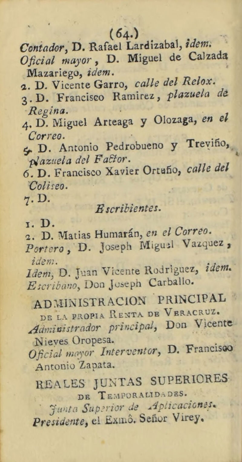 (64-) Contadory D. Rafael Lardizabal, Ídem. Oficial mayor, D. Miguel de Calzada Mazariego, Ídem. а. D. Vicente Garro, calle del Relox. 3. D. Francisco Ramírez, plazuela de Regina. , 4. D. Miguel Arteaga y Olozaga, en eí Correo. t,. D. Antonio Pedrobueno y Trevino, ^ piazuela del Fablor. б. D. Francisco Xavier Ortufio, calle del Coliseo. 7. D. Escribientes. 1. D. 1. D. Matías Humarán, en el Correo. Portero, D. Joseph Miguel Vázquez , Ídem. . ., . Idem, D. Juan Vicente Rodríguez, ídem. Escribano, Don Joseph Carballo. ADMINISTRACION PRINCIPAL BE LA propia Resta. db Vbracruz. Administrador principal, Don Vicente N ieves Oropesa. Oficial mayor Interventor, D. Francisco Antonio Zapata. REALES JUNTAS SUPERIORES de Temporalidades. Junta Superior de Aplicaciones. Presidente, el Exmo. Señor Virey,