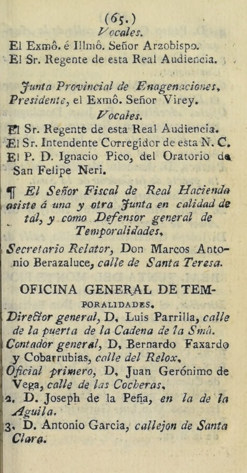 (**.) E ocales. El Exmo. é Illmó. Señor Arzobispo. El Sr. Regente de esta Real Audiencia. , . Junta Provincial de Enagenaciones, Presidente, el Exmó. Señor Virey. Vocales. El Sr. Regente de esta Real Audiencia. El Sr. Intendente Corregidor de esta N. C. El P. D. Ignacio Pico, del Oratorio da San Felipe Neri. <|[ El Señor Fiscal de Real Hacienda asiste á una y otra Junta en calidad de tal, y como Defensor general de Temporalidades. Secretario Relator, Don Marcos Anto- nio Berazaluce, calle de Santa Teresa. OFICINA GENERAL DE Tem- poralidades. Dire&orgeneral, D, Luis Parrilla, calle de la puerta de la Cadena de la Sma. Contador general, D, Bernardo Faxardo y Cobarrubias, calle del Relox, Oficial primero, D, Juan Gerónimo de Vega, calle de las Cocheras, a. D. Joseph de la Peña, en la de la Aguila. 3, D. Antonio Garda, callejón de Santa Claro.