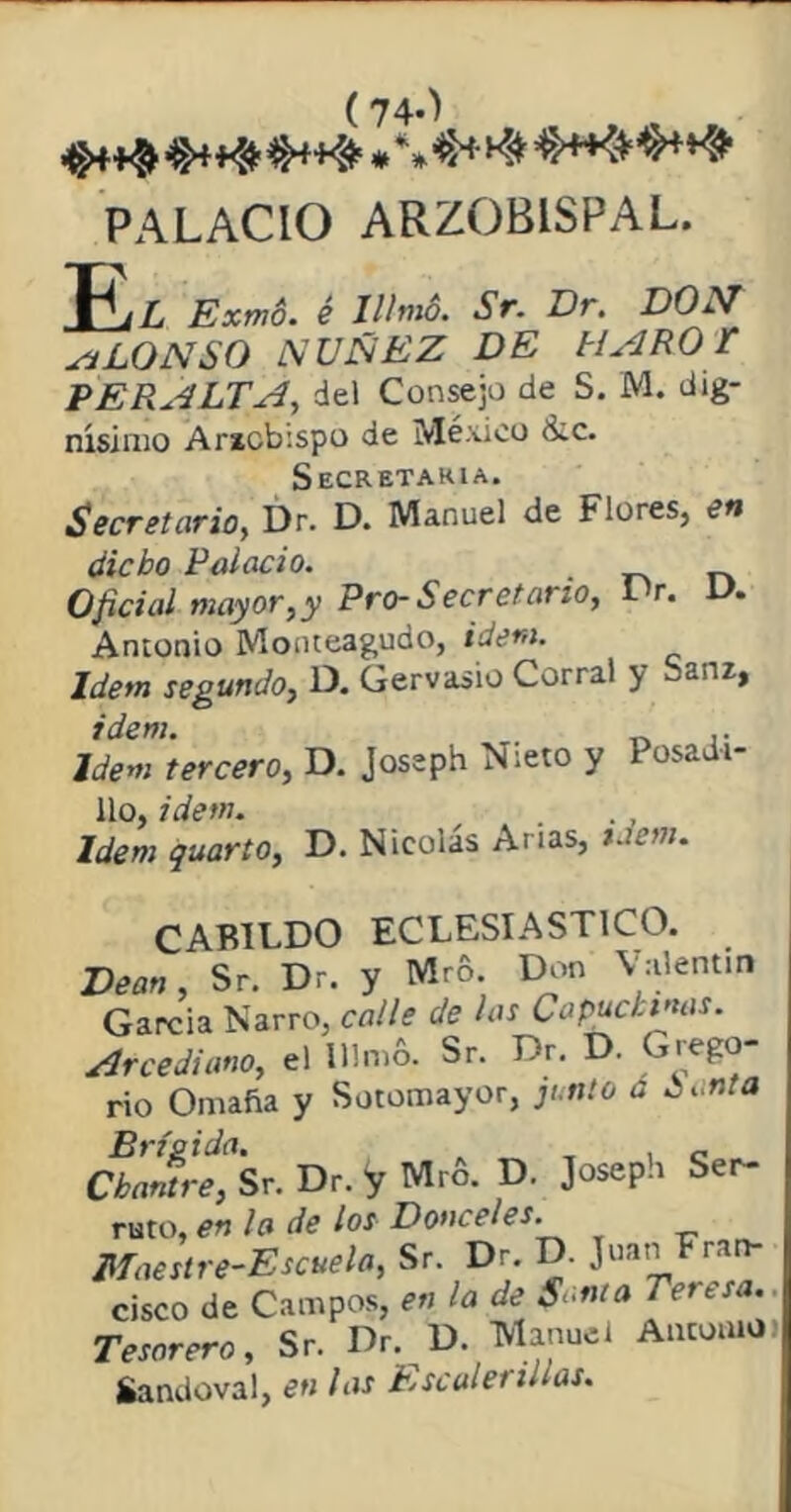 (74-J •%$**##«$#*** PALACIO ARZOBISPAL. L Exmó. é Illmó. Sr. Dr. DON sí LO N SO ÑOÑEZ DE MARO Y PERALTA, del Consejo de S. M. dig- nísimo Arxcbispo de México &c. Secretaria. Secretario, Dr. D. Manuel de Flores, en dicho Palacio. Oficial mayor, y Pro-Secretario, IV. D. Antonio Monteagudo, Idem. Idem segundo, D. Gervasio Corral y Sanz, idem. ,. Idem tercero, D. Joseph Nieto y Posadi- 11o, idem. Idem quarto, D. Nicolás Artas, ídem. CABILDO ECLESIASTICO. Dean, Sr. Dr. y Mro. Don Valentín García Narro, calle de las Capuchinas. Arcediano, el Ulmó. Sr. Dr. D. Grego- rio Omaña y Sotomayor, fi nta a ¿anta Cbardrt, Sr. Dr. y Mrfi. D. Joseph Ser- ruto, en la de los Donceles. Maestre-Escuela, Sr Dr D. Juan Fran- cisco de Campos, en la de Santa Teresa. Tesorero, Sr. Dr. D. Manuel Antonio > Sandoval, en las Escalerillas.