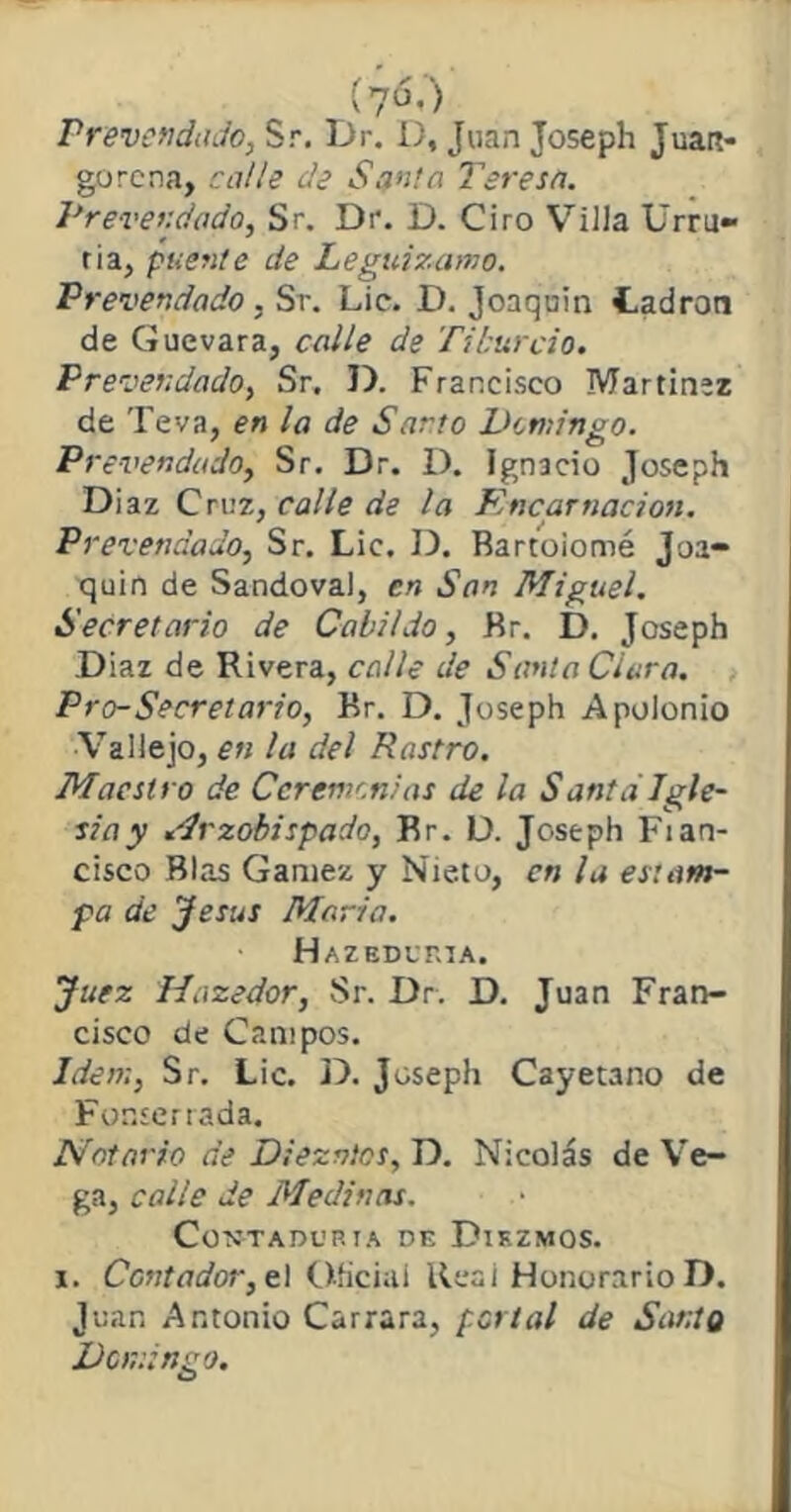 (yó.) rrevenda Jo, Sr. Dr. D, Juan Joseph Juart- gorena, calle de Santa Teresa. Prever-dado, Sr. Dr. D. Ciro Villa Urru» tía, puente de Leguizamo. Prevendado . Sr. Lie. D. Joaquín Ladrón de Guevara, calle de Ti burdo. Prevendado, Sr. D. Francisco Martínez de Teva, en la de Sarro Domingo. Prevendado, Sr. Dr. D. Ignacio Joseph Diaz Cruz, calle de la Encarnación. Prevendado, Sr. Lie. D. Bartolomé Joa- quín de Sandoval, en San Miguel. Secretario de Cabildo, Br. D. Joseph Diaz de Rivera, calle de Santa Ciara. Pro-Secretario, Kr. D. Joseph Apolonio Vallejo, en la del Rastro. Maestro de Ceremonias de la Santa Igle- siay Arzobispado, Br. D. Joseph Fian- cisco Blas Ganiez y Nieto, en la estam- pa de Jesús María. Hazedvria. Juez fíazedor, Sr. Dr. D. Juan Fran- cisco de Campos. Idem, Sr. Lie. D. Joseph Cayetano de Fonserrada. Notario de Diezmos, D. Nicolás de Ve- ga, calle de Medinas. Contaduría de Diezmos. i. Contador, el Oficial Real Honorario D. Juan Antonio Carrara, portal de Santo Domingo.