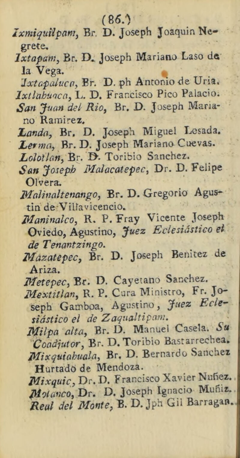 (86.0 IxmiquHpam, Br. D. Joseph JoaquinNe- grete, Ixtapam, Br. D. Joseph Mariano Laso de la Vega. * 'Ixtapaluca, Br. D. ph Antomo de Uria. Ixtlübuaca, L. D. Francisco Pico Palacio. San Juan del Rio, Br. D. Joseph Maria- no Ramírez. honda, Br. D. Joseph Miguel Losada. herma, Br. D. Joseph Mariano Cuevas. Loloilan, Br. D. Toribio Sánchez. Son Joseph Maiacatepec, Dr. D. Felipe Olvera. Malinaltenango, Br. D. Gregorio Agus- tín deVilíavicencio. Maninalco, R. P. Fray Vicente Joseph Oviedo, Agustino, Juez Eclesiástico el de Tenantzingo. Mazatepec, Br. D. Joseph Benitez de Ariza. Metepec, Br. D. Cayetano Sánchez. Mextillan, R. P. Cura Ministro, Fr. Jo- seph Gamboa, Agustino, Juez Ecle- siástico el de Zaqualtipam. Milpa alto, Br. D. Manuel Casela. ¿u Coadjutor, Br. D. Toribio Bastarrechea. Mixquiahuala, Br. D. Bernardo Sánchez Hurtado de Mendoza. Mixquic, Dr. D. Francisco Xavier Nufiez. J\lolanco, Dr. D. Joseph Ignacio Mufiiz. Real del Monte, B. D. Jph Gil Barragan.