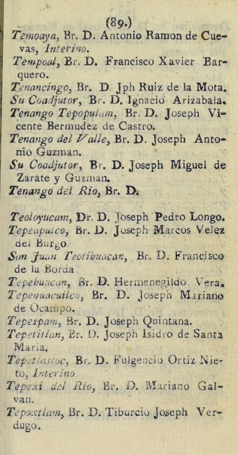 Temoaya, Br. D. Antonio Ramón de Cue- vas, Interino. Tempoal, Br. D. Francisco Xavier Bar- quero. Tenancingo, Br. D Jph Ruiz de la Mota. Su Coadjutor, Br. D. Ignacio Arizabala. Tenango Tepopuimn, Br D. Josepb Vi- cente Bermudez de Castro. Tenango del Valle, Br. D. Joseph Anto- nio Guzman. Su Coadjutor, Br. D. Joseph Miguel de Zarate y Guzman. Tenango del Rio, Br, D. Teoloyucam, Dr. D. joseph Pedro Longo. Tepeapuico, Br. D. Joseph Marcos Ve!ez det Bnrbo Sun Jfuan feotibuúcar,, Br. D. Francisco de la Borda Tepebuacan, Br. D. Hermenegildo Vera. Tepecfttacuilco, Br. D. Joseph Mariano de Ocampo. Tepespam, Br. D. Joseph Quintana. Tepetillan, Er. 1). Joseph Isidro de Santa María, Tep. tuisíoc, Br. D. Fulgencio Ortiz Nie- to, Interino Tepexi del Rio, Br. D. Mariano Gal- van. TepoxtUm, Br. D. Tiburcio Joseph Ver- dugo.