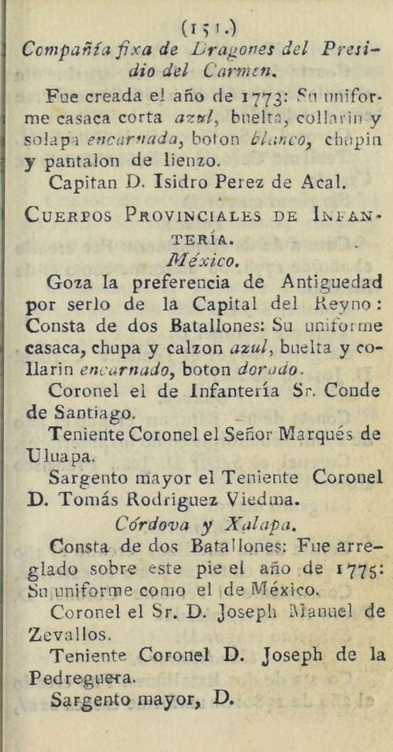 (i; '•) Compañía f¡xa de Dragones del Presi- dio del Carmín. Fue creada eí año de 1773: Su unifor- me casaca corta azul, bnelta, collariu y solapa encarnada, bolon blanco, chupín y pantalón de lienzo. Capitán D. Isidro Perez de Acal. Cuerpos Provinciales de Infan- tería. México. Goza la preferencia de Antigüedad por serlo de la Capital del K.evno: Consta de dos Batallones: Su uniforme casaca, chupa y calzón azul, buelta y co- llarín encarnado, boton dorado. Coronel el de Infantería Sr. Conde de Santiago. Teniente Coronel el Señor Marqués de TJluapa. Sargento mayor el Teniente Coronel D. Tomás Rodríguez Viedma. Cordova y Xal apa. Consta de dos Batallones: Fue arre- glado sobre este pie el año de 1775: Su uniforme como el de México. Coronel el Sr. D. joseph Manuel de Zevallos. Teniente Coronel D. Joseph de la Ped reguera. Sargento mayor, D.