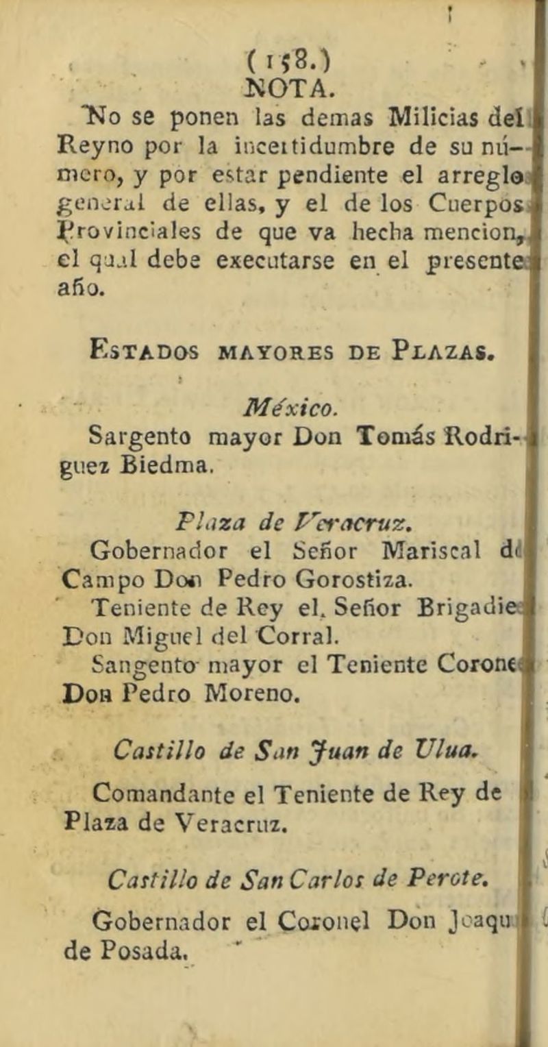 ( 1 ■* > NOTA. No se ponen las demas Milicias del Reyno por la inceitidumbre de su nú— mero, y por estar pendiente el arreglo general de ellas, y el de los Cuerpos provinciales de que va hecha mención, el qjal debe executarse en el presente! año. Estados mayores de Plazas. I , México. Sargento mayor Don Tomás Rodrí- guez Biedma. Plaza de P'ieracrvz. Gobernador el Señor Mariscal di Campo Do<i Pedro Gorostiza. Teniente de Rey el. Señor Brigadier Don Miguel del Corral. Sangento mayor el Teniente Coronen Don Pedro Moreno. Castillo de San Juan de Ulua. Comandante el Teniente de Rey de : Plaza de Veracruz. I Castillo de San Carlos de Peróte. Gobernador el Coxonel Don joaqut de Posada.