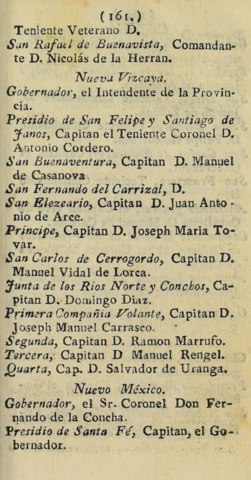 Teniente Veterano D. San Rafatl Je Buznavista, Comandan- te D. Nicolás de la Herran. Nueva Vizcaya. Gobernador, el Intendente de la Provin- cia. Presidio de San Felipe y Santiago de Janos, Capitán el Teniente Coronel D. Antonio Cordero. San Buenaventura, Capitán D. Manuel de Casanova San Fernando del Carrizal, D. San Elezeario, Capitán D. Juan Anto- nio de Arce. Principe, Capitán D. Joseph María To- var. San Carlos de Cerrogordo, Capitán D. Manuel Vidal de Lorca. Junta de los Ríos Norte y Conchos, Ca- pitán D. Domingo Diaz. Primera Compañía Volante, Capitán D. Joseph Manuel Carrasco. Segunda, Capitán D. Ramón Marrufo. Tercera, Capitán D Manuel Rengel. Quarta, Cap. D. Salvador de Uranga. Nuevo México. Gobernador, el Sr. Coronel Don Fer- nando de la Concha. Presidio de Santa Fe, Capitán, el Go- bernador.