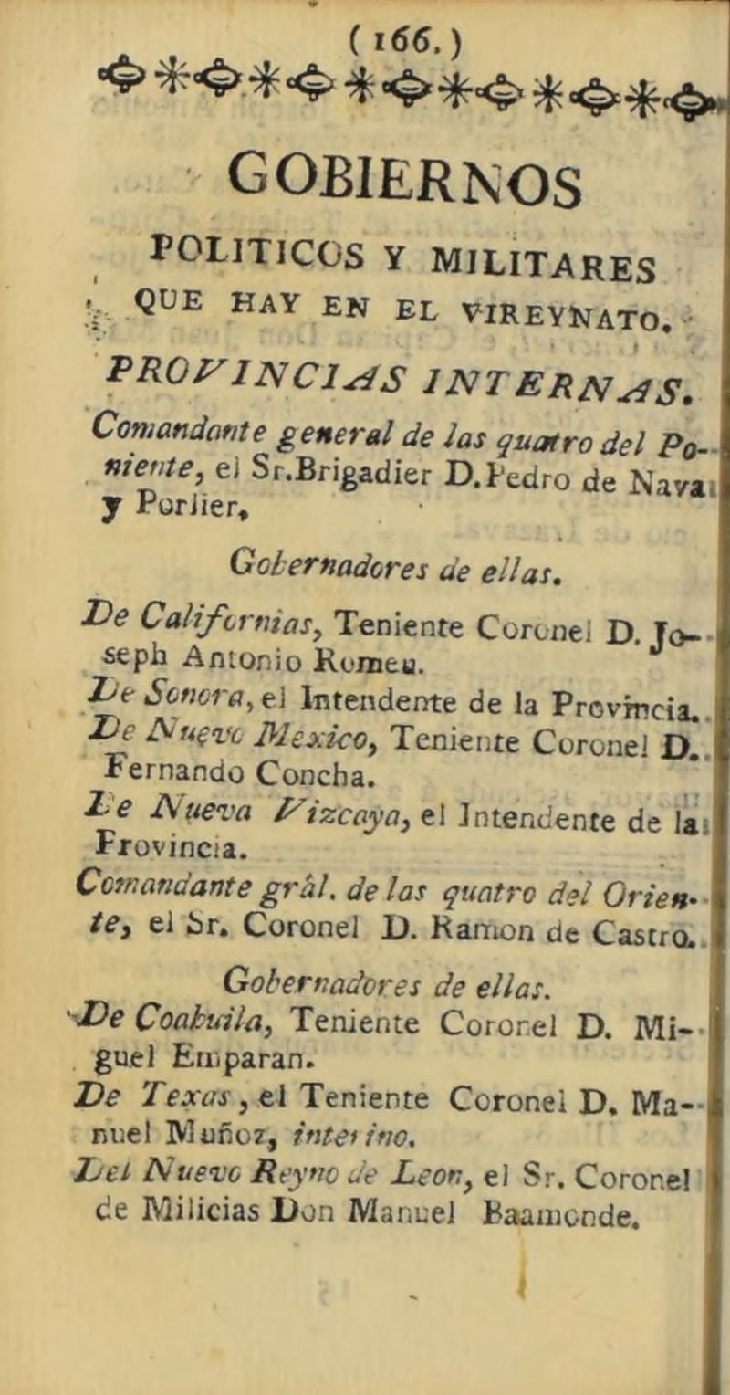 <> *4> * 4> * gobiernos POLITICOS Y MILITARES 'i- ^UE HAY EN el YIREYlNÍATO. promincj^s internas. Comandante general de Jas quatro del Po- ntéate, e¡ Sr.Brigadier D. Pedro de Nava y Puriier, Gobernadores de ellas. De Californias, Teniente Coronel D. To- sepia Amonio Runaeu. Tde Sonora, el Intendente de la Provincia. Ec Añero México, Teniente Coronel D Fernando Concha. l_e Auera Eizcaya, el Intendente de la- Frovincia. Ccsnatiáante grál. de las quatro del Orien- te, el Sr. Coronel 1). Ramón de Castra Gobernadores de ellas. -De Coahuila, Teniente Coronel D. Mi- ¡ guel Emparan. Ve Texas, ti Teniente Coronel D. Ma- nuel Muñoz, interino. Del Nuevo Reync de León, el Sr. Corone! de Milicias lion Manuel Baamonde. 1