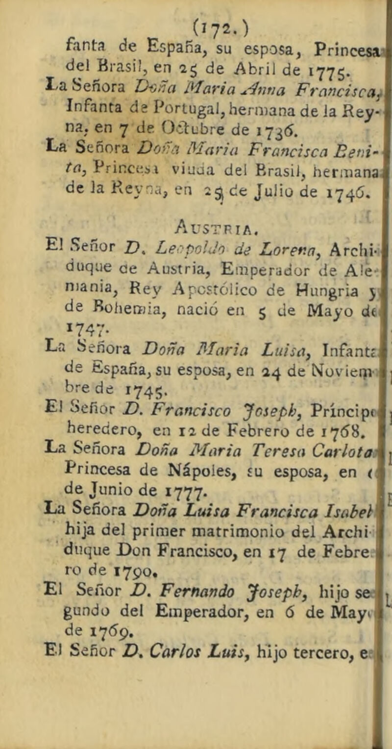 fanta de España, su esposa, Princesa del Brasil, en 2g de Abril de 1775. I-a Señora Dona Marta sin ti a Francisca, Infanta de Portugal, hermana de ia Rey- ría, en 7 de Octubre de 1736. La Señora Dora ¡María Francisca Beni- ta, Princesa viuua del P.rasii, hermana de la Rey na, en 23 de Julio de 1746. Austria. El Señor Z?. Leopoldo de Lorer.n, Archi- duque ae Austria, Emperador de Ale- mania, Rey Apostólico de Hungría j de Bohemia, nació en 5 de Mayo d< *747* La Señora Doña María Luisa, Infantr de España, su esposa, en 24 de Noviem- bre de 1745. El oefior D. Francisco Josepb, Príncip< heredero, en 12 de Febrero de 1768. La Señora Doña María Teresa Carlota Princesa de Nápoies, su esposa, en < de Junio de 1777. La Señora Doña Luisa Francisca Isabel1 hija del primer matrimonio del Archi duque Don Francisco, en 17 de Febre 1 ro de 1790. El Señor D. Fernando Josepb, hijo se gundo del Emperador, en 6 deMayii de 17*59. El Señor D. Carlos Luis, hijo tercero, e