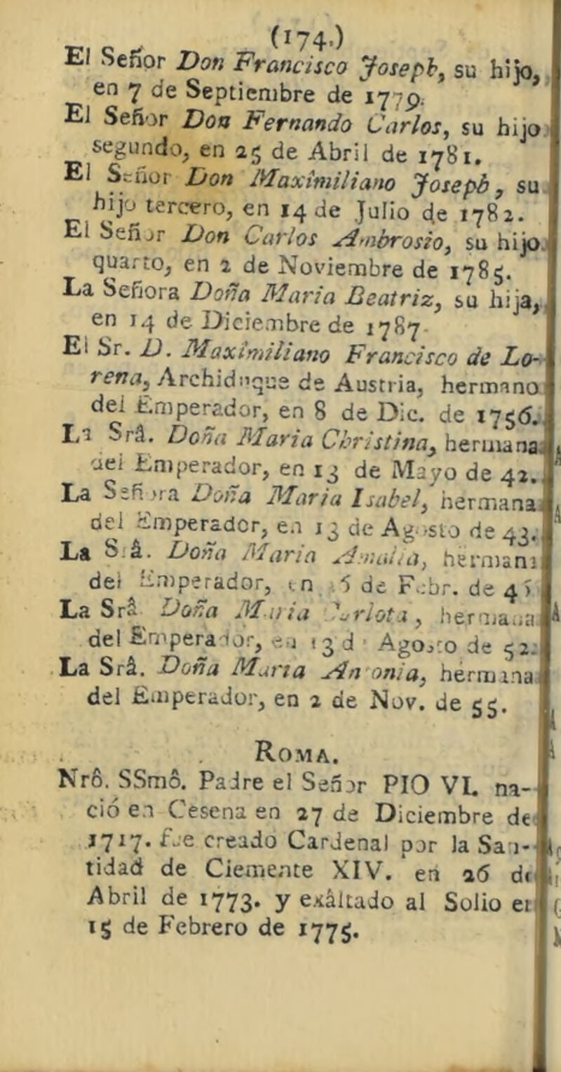 El Sefior Don Francisco Josepb, su hijo. en 7 de Septiembre de 1779. El Señor Don Fernando Carlos, su hijo segundo, en 25 de Abril de 1781. El Señor Don Maximiliano Josepb, su hijo tercero, en 14 de Julio eje 1782. l Señjr Don Carlos M'iibrosio, su hijo quarto, en 2 de Noviembre de 1785. Ea Señora Doña Mario Beatriz, su hija, en 14 de Diciembre de 1787 E: Sr. D. Maximiliano Francisco de Lo- rena, Archiduque de Austria, hermano dei Emperador, en 8 de Dic. de 1756., Lt Srá. Doña María Cbristina, hermanaj oei Emperador, en 13 de Mayo de 42. ¡ La Sefi >ra Dona María Isabel, hermana, del Emperador, en 13 de Agosto de 43. La S á. Doña diana Mínalos, hermam dei ¿imperador, m 5 de F:br. de 4) La Sr- Dona Mui a Drlota, hermana del Emperador, en .3 d Ago.co de 52. La Srá. Dona Mana Mnoma, hermana del Emperador, en 2 de Nov. de 55. Roma. I- Nr6. SSmó. Padre el Señor PIO VL na- ció en Cesena en 27 de Diciembre de J717. fue creado Cardenal por la Sa i- l tidad de Ciemente XIV. * en 16 de 1, Abril de 1773. y exáltado al Solio et (. ig de Febrero de 1775.