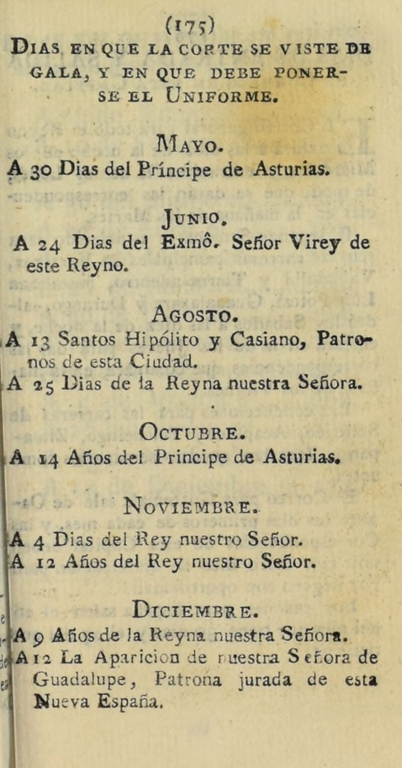 Días en que la corte se v iste db GALA, Y EN QUE DEBE PONER- SE el Uniforme. Mayo. A 30 Dias dei Príncipe de Asturias. Junio. A 24 Dias dei Exmo. Señor Virey de este Rey no. Agosto. ,A 13 Santos Hipólito y Casiano, Patro- nos de esta Ciudad. A 25 Dias de la Rey na nuestra Señora. Octubre. A 14 Años del Principe de Asturias. Noviembre. A 4 Dias del Rey nuestro Señor. A 12 Años del Rey nuestro Señor. e Diciembre. . A p Años de Ja Reyna nuestra Señora. j( A12 La Aparición de ruestra Señora de e¡ Guadalupe, Patrona jurada de esta N ueva España.