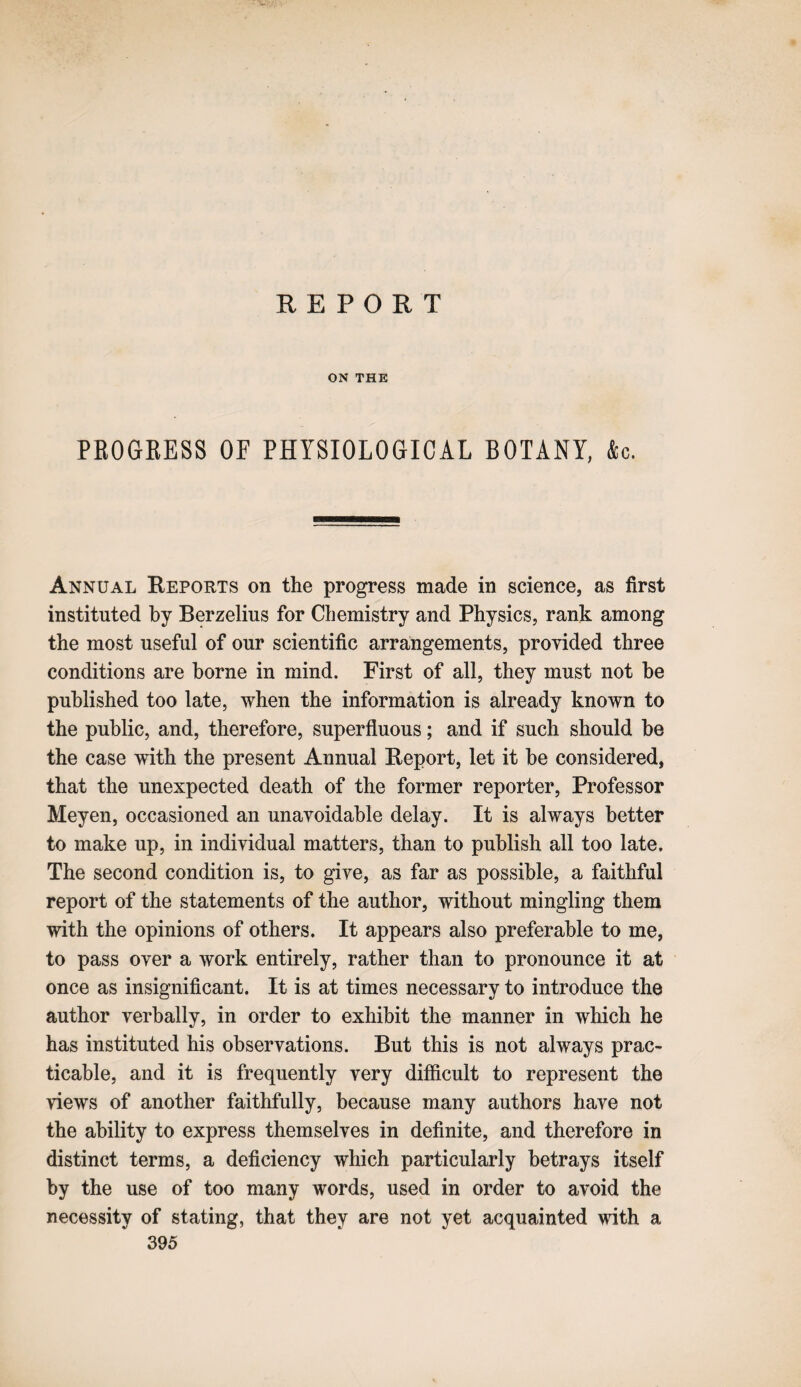 REPORT ON THE PROGKESS OF PHYSIOLOGICAL BOTANY, &c. Annual Reports on the progress made in science, as first instituted by Berzelius for Chemistry and Physics, rank among the most useful of our scientific arrangements, provided three conditions are borne in mind. First of all, they must not he published too late, when the information is already known to the public, and, therefore, superfluous; and if such should he the case with the present Annual Report, let it be considered, that the unexpected death of the former reporter, Professor Meyen, occasioned an unavoidable delay. It is always better to make up, in individual matters, than to publish all too late. The second condition is, to give, as far as possible, a faithful report of the statements of the author, without mingling them with the opinions of others. It appears also preferable to me, to pass over a work entirely, rather than to pronounce it at once as insignificant. It is at times necessary to introduce the author verbally, in order to exhibit the manner in which he has instituted his observations. But this is not always prac¬ ticable, and it is frequently very difficult to represent the views of another faithfully, because many authors have not the ability to express themselves in definite, and therefore in distinct terms, a deficiency which particularly betrays itself by the use of too many words, used in order to avoid the necessity of stating, that they are not yet acquainted with a