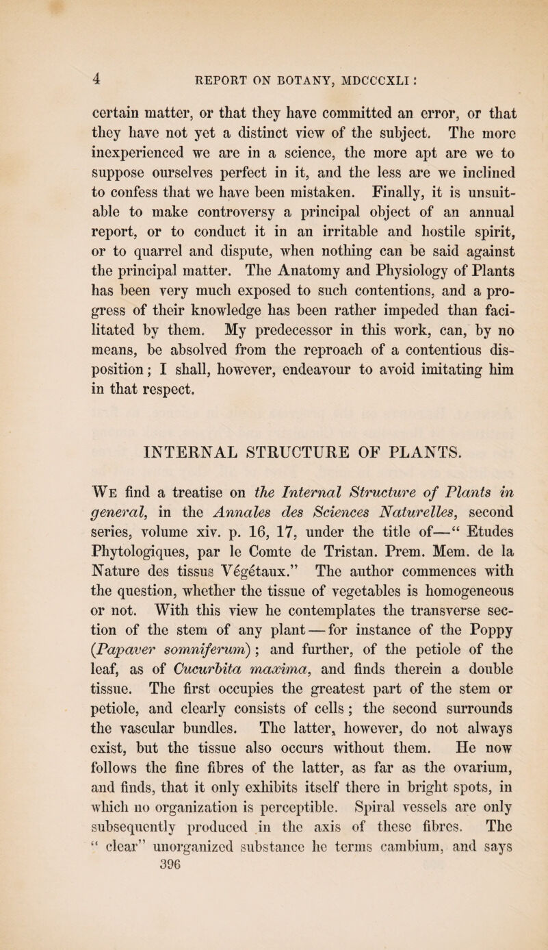 REPORT ON BOTANY, MDCCCXLI: certain matter, or that they have committed an error, or that they have not yet a distinct view of the subject. The more inexperienced we are in a science, the more apt are we to suppose ourselves perfect in it, and the less are we inclined to confess that we have been mistaken. Finally, it is unsuit¬ able to make controversy a principal object of an annual report, or to conduct it in an irritable and hostile spirit, or to quarrel and dispute, when nothing can be said against the principal matter. The Anatomy and Physiology of Plants has been very much exposed to such contentions, and a pro¬ gress of their knowledge has been rather impeded than faci¬ litated by them. My predecessor in this work, can, by no means, be absolved from the reproach of a contentious dis¬ position ; I shall, however, endeavour to avoid imitating him in that respect. INTERNAL STRUCTURE OF PLANTS. We find a treatise on the Internal Structure of Plants in general, in the Annales des Sciences Naturelles, second series, volume xiv. p. 16, 17, under the title of—“ Etudes Phytologiques, par le Comte de Tristan. Prem. Mem. de la Nature des tissus Yegetaux.” The author commences with the question, whether the tissue of vegetables is homogeneous or not. With this view he contemplates the transverse sec¬ tion of the stem of any plant — for instance of the Poppy {Papaver somniferum) ; and further, of the petiole of the leaf, as of Cucurhita maxima, and finds therein a double tissue. The first occupies the greatest part of the stem or petiole, and clearly consists of cells; the second surrounds the vascular bundles. The latter, however, do not always exist, but the tissue also occurs without them. He now follows the fine fibres of the latter, as far as the ovarium, and finds, that it only exhibits itself there in bright spots, in which no organization is perceptible. Spiral vessels are only subsequently produced in the axis of these fibres. The “ clear” unorganized substance he terms cambium, and says 396