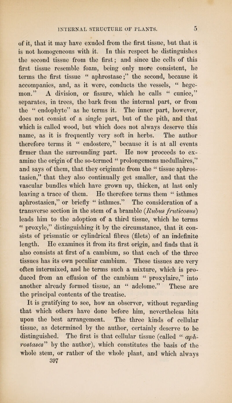 of it, tliat it may have exuded from the first tissue, but that it is not homogeneous with it. In this respect he distinguishes the second tissue from the first; and since the cells of this first tissue resemble foam, being only more consistent, he terms the first tissue “ aphrostasethe second, because it accompanies, and, as it were, conducts the vessels, “ hege¬ mon.” A division, or fissure, which he calls “ cunice,” separates, in trees, the bark from the internal part, or from the ‘‘ endophyte” as he terms it. The inner part, however, does not consist of a single part, but of the pith, and that which is called wood, but which does not always deserve this name, as it is frequently very soft in herbs. The author therefore terms it “ endostere,” because it is at all events firmer than the surrounding part. He now proceeds to ex¬ amine the origin of the so-termed “ prolongemens medullaires,” and says of them, that they originate from the “ tissue aphros- tasien,” that they also continually get smaller, and that the vascular bundles which have grown up, thicken, at last only leaving a trace of them. He therefore terms them “ isthmes aphrostasien,” or briefly “ isthmes.” The consideration of a transverse section in the stem of a bramble {Rubus fruticosus) leads him to the adoption of a third tissue, which he terms “ proxyle,” distinguishing it by the circumstance, that it con¬ sists of prismatic or cylindrical fibres (filets) of an indefinite length. He examines it from its first origin, and finds that it also consists at first of a cambium, so that each of the three tissues has its own peculiar cambium. These tissues are very often intermixed, and he terms such a mixture, which is pro¬ duced from an effusion of the cambium “ proxylaire,” into another already formed tissue, an “ adelome.” These are the principal contents of the treatise. It is gratifying to see, how an observer, without regarding that which others have done before him, nevertheless hits upon the best arrangement. The three kinds of cellular tissue, as determined by the author, certainly deserve to be distinguished. The first is that cellular tissue (called ‘‘ aph~ rostases' by the author), which constitutes the basis of the whole stem, or rather of the whole plant, and which always 397