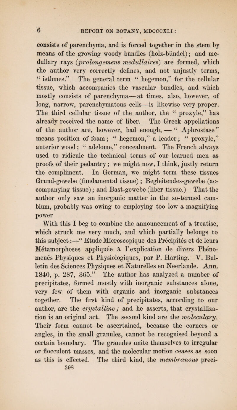 consists of parenchyma, and is forced together in the stem by means of the growing woody bundles (holz-hiindel); and me¬ dullary rays {prolongemens medullaires) are formed, which the author very correctly defines, and not unjustly terms, “ isthmes.” The general term “ hegemon,” for the cellular tissue, which accompanies the vascular bundles, and which mostly consists of parenchyma—at times, also, however, of long, narrow, parenchymatous cells—is likewise very proper. The third cellular tissue of the author, the “ proxyle,” has already received the name of liber. The Greek appellations of the author are, however, bad enough, — “ Aphrostase” means position of foam; “ hegemon,” a leader; ‘‘ proxyle,” anterior wood; adelome,” concealment. The French always used to ridicule the technical terms of our learned men as proofs of their pedantry; we might now, I think, justly return the compliment. In German, we might term these tissues Grund-gewebe (fundamental tissue) ; Begleitendes-gewebe (ac¬ companying tissue); and Bast-gewebe (liber tissue.) That the author only saw an inorganic matter in the so-termed cam¬ bium, probably was owing to employing too low a magnifying power With this I beg to combine the announcement of a treatise, which struck me very much, and which partially belongs to this subject:—“ Etude Microscopique des Precipites et de leurs Metamorphoses appliquee a 1’explication de divers Pheno- men^s Physiques et Physiologiques, par P. Harting. V. Bul¬ letin des Sciences Physiques et Naturelles en Neerlande. Ann. 1840, p. 287, 365.” The author has analyzed a number of precipitates, formed mostly with inorganic substances alone, very few of them with organic and inorganic substances together. The first kind of precipitates, according to our author, are the crystalline ; and he asserts, that crystalliza¬ tion is an original act. The second kind are the moleculary. Their form cannot be ascertained, because the corners or angles, in the small granules, cannot be recognised beyond a certain boundary. The granules unite themselves to irregular or flocculent masses, and the molecular motion ceases as soon as this is effected. The third kind, the membranous preci- 398