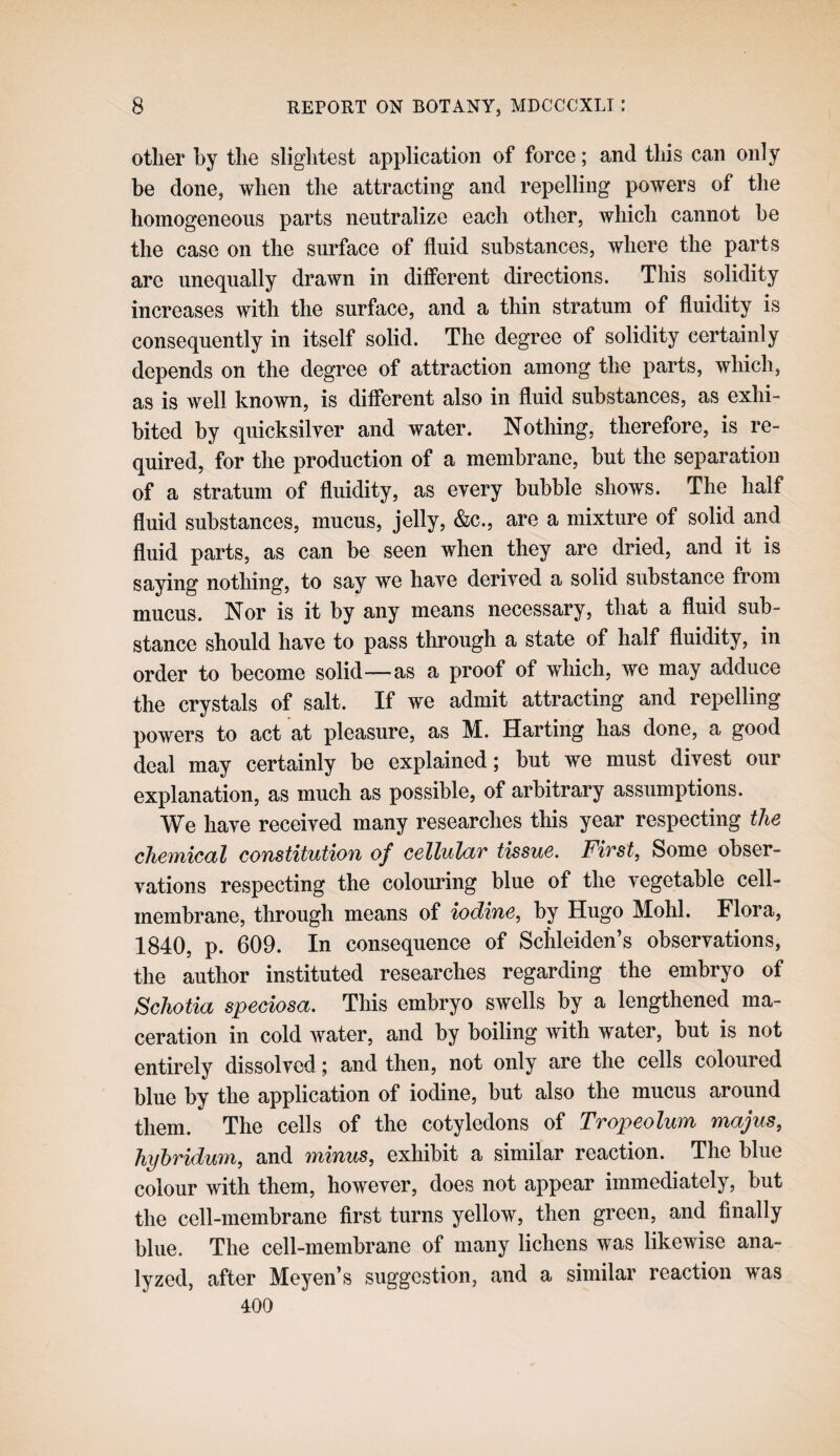 other by the slightest application of force; and tliis can only he done, when the attracting and repelling powers of the homogeneous parts neutralize each other, which cannot he the case on the surface of fluid substances, where the parts are une(][ually drawn in different directions. This solidity increases with the surface, and a thin stratum of fluidity is consequently in itself solid. The degree of solidity certainly depends on the degree of attraction among the parts, which, as is well known, is different also in fluid substances, as exhi¬ bited by quicksilver and water. Nothing, therefore, is re¬ quired, for the production of a membrane, but the separation of a stratum of fluidity, as every bubble shows. The half fluid substances, mucus, jelly, &c., are a mixture of solid and fluid parts, as can he seen when they are dried, and it is saying nothing, to say we have derived a solid substance from mucus. Nor is it by any means necessary, that a fluid sub¬ stance should have to pass through a state of half fluidity, in order to become solid—as a proof of which, we may adduce the crystals of salt. If we admit attracting and repelling powers to act at pleasure, as M. Harting has done, a good deal may certainly be explained; but we must divest our explanation, as much as possible, of arbitrary assumptions. We have received many researches this year respecting the cheTYiical constitution of cellulciT tissue, Fivst, Some obser¬ vations respecting the colouring blue of the vegetable cell- membrane, through means of iodine, by Hugo Mohl. Flora, 1840, p. 609. In consequence of Schleiden’s observations, the author instituted researches regarding the embryo of Schotia speciosa. This embryo swells by a lengthened ma¬ ceration in cold water, and by boiling with water, hut is not entirely dissolved; and then, not only are the cells coloured blue by the application of iodine, but also the mucus around them. The cells of the cotyledons of Tropeolum majus, hyhridum, and minus, exhibit a similar reaction. The blue colour with them, however, does not appear immediately, but the cell-membrane first turns yellow, then green, and finally blue. The cell-membrane of many lichens was likewise ana¬ lyzed, after Meyen’s suggestion, and a similar reaction was 400