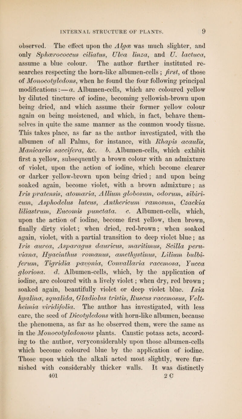 observed. Tlie effect upon the Algce was much slighter, and only Sphcerococcus ciliatus, Ulva linza, and U. lactuca, assume a blue colour. The author further instituted re¬ searches respecting the horn-like albumen-cells ; first, of those of Monocotyledons, when he found the four following principal modifications:—a. Albumen-cells, which are coloured yellow by diluted tincture of iodine, becoming yellowish-brown upon being dried, and which assume their former yellow colour again on being moistened, and which, in fact, behave them¬ selves in quite the same manner as the common woody tissue. This takes place, as far as the author investigated, with the albumen of all Palms, for instance, with Rhapis acaulis, Manicaria saccifera, &c. h. Albumen-cells, which exhibit first a yellow, subsequently a brown colour with an admixture of violet, upon the action of iodine, which become clearer or darker yellow-brown upon being dried; and upon being soaked again, become violet, with a brown admixture; as Iris pratensis, atomaria. Allium glohosum, odorum, sihiri- cum, Asphodelus luteus, Antliericum ramosum, Czachia liliastrum, Eucomis punctata, c. Albumen-cells, which, upon the action of iodine, become first yellow, then brown, finally dirty violet; when dried, red-brown; when soaked again, violet, with a partial transition to deep violet blue; as Iris aurea. Asparagus dauricus, maritimus, Scilla peru¬ viana, Hyacinthus romanus, amethystinus, Lilium hulbi- ferum, Tigridia pavgnia, Convallaria racemosa. Yucca gloriosa. d. Albumen-cells, which, by the application of iodine, are coloured with a lively violet; when dry, red brown; soaked again, beautifully violet or deep violet blue. Ixia liyalina, squalida. Gladiolus tristis, Ruscus racemosus, Veit- heimia viridifolia. The author has investigated, with less care, the seed of Dicotyledons with horn-like albumen, because the phenomena, as far as he observed them, were the same as in the Monocotyledonous plants. Caustic potass acts, accord¬ ing to the author, very considerably upon those albumen-cells which become coloured blue by the application of iodine. Those upon which the alkali acted most slightly, were fur¬ nished with considerably thicker walls. It was distinctly 4:01 2 C *