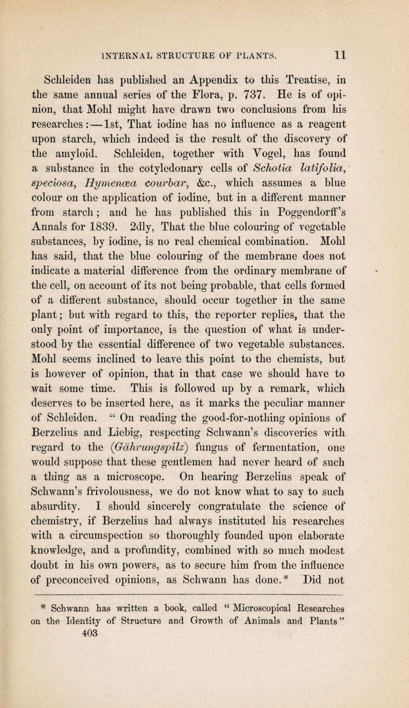 Schleiden has published an Appendix to this Treatise, in the same annual series of the Flora, p. 737. He is of opi¬ nion, that Mohl might have drawn two conclusions from his researches:—1st, That iodine has no influence as a reagent upon starch, which indeed is the result of the discovery of the amyloid. Schleiden, together with Vogel, has found a substance in the cotyledonary cells of ScJiotia latifolia, speciosa, Hymencea courhar, &c., which assumes a blue colour on the application of iodine, but in a dificrent manner from starch; and he has published this in PoggendorfiP’s Annals for 1839. 2dly, That the blue colouring of vegetable substances, by iodine, is no real chemical combination. Mohl has said, that the blue colouring of the membrane does not indicate a material difference from the ordinary membrane of the cell, on account of its not being probable, that cells formed of a different substance, should occur together in the same plant; but with regard to this, the reporter replies, that the only point of importance, is the question of what is under¬ stood by the essential difference of two vegetable substances. Mohl seems inclined to leave this point to the chemists, but is however of opinion, that in that case we should have to wait some time. This is followed up by a remark, which deserves to be inserted here, as it marks the peculiar manner of Schleiden. “ On reading the good-for-nothing opinions of Berzelius and Liebig, respecting Schwann’s discoveries with regard to the (Gdhrungspilz) fungus of fermentation, one would suppose that these gentlemen had never heard of such a tiling as a microscope. On hearing Berzelius speak of Schwann’s frivolousness, we do not know what to say to such absurdity. I should sincerely congratulate the science of chemistry, if Berzelius had always instituted his researches with a circumspection so thoroughly founded upon elaborate knowledge, and a profundity, combined with so much modest doubt in his own powers, as to secure him from the influence of preconceived opinions, as Schwann has done.* Did not * Schwann has written a book, called “ Microscopical Researches on the Identity of Structure and Growth of Animals and Plants” 403