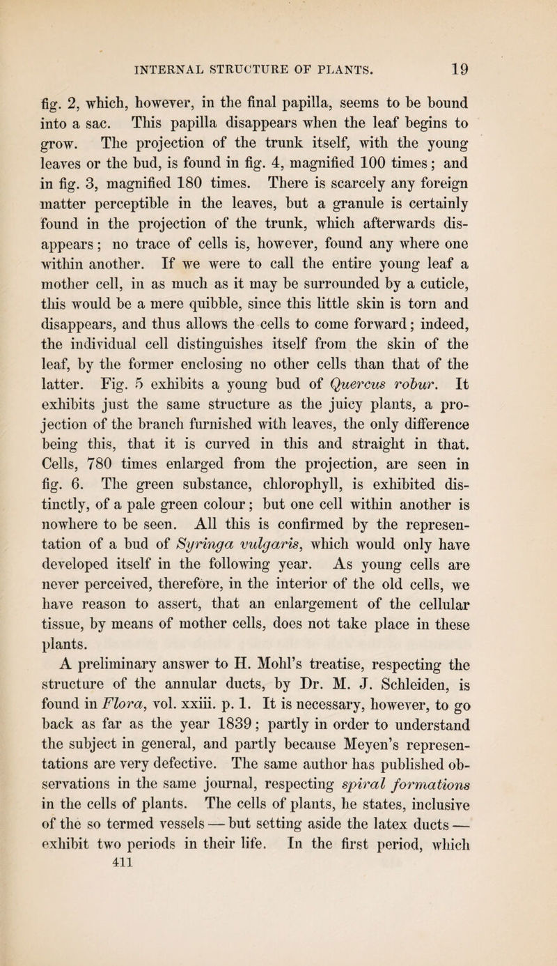 fig. 2, which, however, in the final papilla, seems to be bound into a sac. This papilla disappears when the leaf begins to grow. The projection of the trunk itself, with the young leaves or the hud, is found in fig. 4, magnified 100 times; and in fig. 3, magnified 180 times. There is scarcely any foreign matter perceptible in the leaves, hut a granule is certainly found in the projection of the trunk, which afterwards dis¬ appears ; no trace of cells is, however, found any where one within another. If we were to call the entire young leaf a mother cell, in as much as it may he surrounded by a cuticle, this would he a mere quibble, since this little skin is torn and disappears, and thus allows the cells to come forward; indeed, the individual cell distinguishes itself from the skin of the leaf, by the former enclosing no other cells than that of the latter. Fig. 5 exhibits a young hud of Quercus robur. It exhibits just the same structure as the juicy plants, a pro¬ jection of the branch furnished with leaves, the only difference being this, that it is curved in this and straight in that. Cells, 780 times enlarged from the projection, are seen in fig. 6. The green substance, chlorophyll, is exhibited dis¬ tinctly, of a pale green colour; but one cell within another is nowhere to be seen. All this is confirmed by the represen¬ tation of a bud of Syringa vulgaris, which would only have developed itself in the following year. As young cells are never perceived, therefore, in the interior of the old cells, we have reason to assert, that an enlargement of the cellular tissue, by means of mother cells, does not take place in these plants. A preliminary answer to H. Mohl’s treatise, respecting the structure of the annular ducts, by Dr. M. J. Schleiden, is found in Flora, vol. xxiii. p. 1. It is necessary, however, to go back as far as the year 1839; partly in order to understand the subject in general, and partly because Meyen’s represen¬ tations are very defective. The same author has published ob¬ servations in the same journal, respecting spiral formations in the cells of plants. The cells of plants, he states, inclusive of the so termed vessels — but setting aside the latex ducts — exhibit two periods in their life. In the first period, which 411