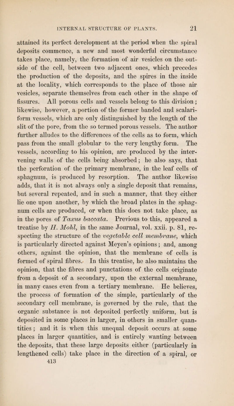 attained its perfect development at the period when the spiral deposits commence, a new and most wonderful circumstance takes place, namely, the formation of air vesicles on the out¬ side of the cell, between two adjacent ones, which precedes the production of the deposits, and the spires in the inside at the locality, which corresponds to the place of those air vesicles, separate themselves from each other in the shape of fissures. All porous cells and vessels belong to this division; likewise, however, a portion of the former banded and scalari- form vessels, which are only distinguished by the length of the slit of the pore, from the so termed porous vessels. The author further alludes to the differences of the cells as to form, which pass from the small globular to the very lengthy form. The vessels, according to his opinion, are produced by the inter¬ vening walls of the cells being absorbed; he also says, that the perforation of the primary membrane, in the leaf cells of sphagnum, is produced by resorption. The author likewise adds, that it is not always only a single deposit that remains, but several repeated, and in such a manner, that they either lie one upon another, by which the broad plates in the sphag¬ num cells are produced, or when this does not take place, as in the pores of Taxus haccata. Previous to this, appeared a treatise by H. Mohl, in the same Journal, vol. xxii. p. 81, re¬ specting the structure of the vegetable cell membrane, which is particularly directed against Meyen’s opinions; and, among others, against the opinion, that the membrane of cells is formed of spiral fibres.- In this treatise, he also maintains the opinion, that the fibres and punctations of the cells originate from a deposit of a secondary, upon the external membrane, in many cases even from a tertiary membrane. He believes, the process of formation of the simple, particularly of the secondary cell membrane, is governed by the rule, that the organic substance is not deposited perfectly uniform, but is deposited in some places in larger, in others in smaller quan¬ tities ; and it is when this unequal deposit occurs at some places in larger quantities, and is entirely wanting between the deposits, that these large deposits either (particularly in lengthened cells) take place in the direction of a spiral, or 413