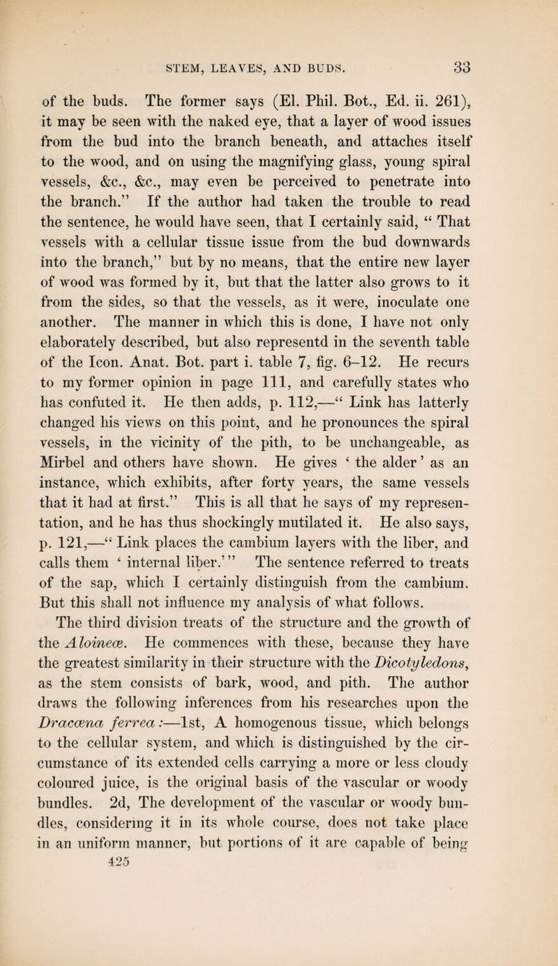 of the buds. The former says (El. Phil. Bot., Ed. ii. 261), it may be seen with the naked eye, that a layer of wood issues from the bud into the branch beneath, and attaches itself to the wood, and on using the magnifying glass, young spiral vessels, &c., &c., may even be perceived to penetrate into the branch.” If the author had taken the trouble to read the sentence, he would have seen, that I certainly said, “ That vessels with a cellular tissue issue from the bud downwards into the branch,” but by no means, that the entire new layer of wood was formed by it, but that the latter also grows to it from the sides, so that the vessels, as it were, inoculate one another. The manner in which this is done, I have not only elaborately described, but also representd in the seventh table of the Icon. Anat. Bot. part i. table 7, fig. 6-12. He recurs to my former opinion in page 111, and carefully states who has confuted it. He then adds, p. 112,—Link has latterly changed his views on this point, and he pronounces the spiral vessels, in the vicinity of the pith, to be unchangeable, as Mirbel and others have shown. He gives ‘ the alder ’ as an instance, which exhibits, after forty years, the same vessels that it had at first.” This is all that he says of my represen¬ tation, and he has thus shockingly mutilated it. He also says, p. 121,—“ Link places the cambium layers with the liber, and calls them ‘ internal liber.’ ” The sentence referred to treats of the sap, which I certainly distinguish from the cambium. But this shall not influence my analysis of what follows. The third division treats of the structure and the growth of the Aloineae. He commences with these, because they have the greatest similarity in their structure with the Dicotyledons, as the stem consists of bark, wood, and pith. The author draws the following inferences from his researches upon the Dracoena ferrea:—1st, A homogenous tissue, which belongs to the cellular system, and which is distinguished by the cir¬ cumstance of its extended cells carrying a more or less cloudy coloured juice, is the original basis of the vascular or woody bundles. 2d, The development of the vascular or woody bun¬ dles, considering it in its whole com’se, does not take place in an uniform manner, but portions of it are capable of being 425