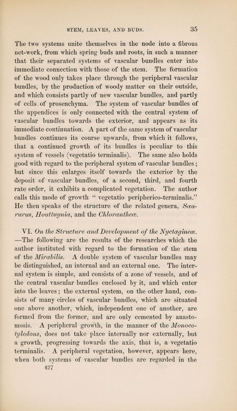 The two systems unite themselves in the node into a fibrous net-work, from which spring buds and roots, in such a manner that their separated systems of vascular bundles enter into immediate connection with those of the stem. The formation of the wood only takes place through the peripheral vascular bundles, by the production of woody matter on their outside, and which consists partly of new vascular bundles, and partly of cells.of prosenchyma. The system of vascular bundles of the appendices is only connected with the central system of vascular bundles towards the exterior, and appears as its immediate continuation. A part of the same system of vascular bundles continues its course upwards, from which it follows, that a continued growth of its bundles is peculiar to this system of vessels (vegetatio terminalis). The same also holds good with regard to the peripheral system of vascular bundles ; but since this enlarges itself towards the exterior by the deposit of vascular bundles, of a second, third, and fourth rate order, it exhibits a complicated vegetation. The author calls this mode of growth vegetatio peripherico-terminalis.” He then speaks of the structure of the related genera, 8aii- rurus, Houttuynia^ and the Chloranthe<je. VI. On the Structure and Development of the Nyctagineoe. —The following are the results of the researches which the author instituted with regard to the formation of the stem of the Mirahilis. A double system of vascular bundles may be distinguished, an internal and an external one. The inter¬ nal system is simple, and consists of a zone of vessels, and of the central vascular bundles enclosed bv it, and which enter into the leaves; the external system, on the other hand, con¬ sists of many circles of vascular bundles, which are situated one above another, which, independent one of another, are formed from the former, and are only cemented by anasto¬ mosis. A peripheral growth, in the manner of the Monoco¬ tyledons, does not take place internally nor externally, but a growth, progressing towards the axis, that is, a vegetatio terminalis. A peripheral vegetation, however, appears here, when both systems of vascular bundles are regarded in the 427