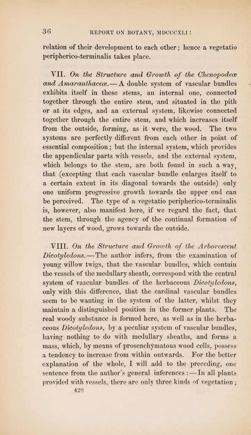 relation of their development to each other; hence a vegetatio peripherico-terminalis takes place. VII. On the Structure and Growth of the Chenopodem and AmaranthacecB.—A double system of vascular bundles exhibits itself in these stems, an internal one, connected together through the entire stem, ‘and situated in the pith or at its edges, and an external system, likewise connected together through the entire stem, and which increases itself from the outside, forming, as it were, the wood. The two systems are perfectly different from each other in point of essential composition; hut the internal system, which provides the appendicular parts with vessels, and the external system, which belongs to the stem, are both found in such a way^ that (excepting that each vascular bundle enlarges itself to a certain extent in its diagonal towards the outside) only one uniform progressive growth towards the upper end can be perceived. The type of a vegetatio peripherico-terminalis is, however, also manifest here, if we regard the fact, that the stem, through the agency of the continual formation of new layers of wood, grows towards the outside. VIII, On the Structure and Growth of the Arborescent Dicotyledons. — The author infers, from the examination of young willow twigs, that the vascular bundles, which contain the vessels of the medullary sheath, correspond with the central system of vascular bundles of the herbaceous Dicotyledons, only with this difference, that the cardinal vascular bundles seem to he wanting in the system of the latter, whilst they maintain a distinguished position in the former plants. The real woody substance is formed here, as well as in the herba¬ ceous Dicotyledons, by a peculiar system of vascular bundles, having nothing to do with medullary sheaths, and forms a mass, which, by means of prosenchymatous wood cells, possess a tendency to increase from within outwards. For the better explanation of the whole, I will add to the preceding, one sentence from the author’s general inferences: — In all plants provided with vessels, there are only three kinds of vegetation ; 428