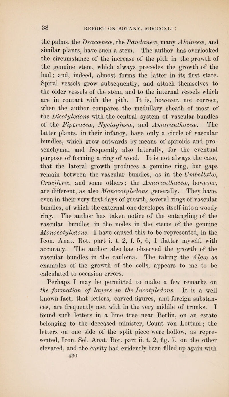 the palms, the DracmnecB, the Pandanece, many Aloineece, and similar plants, haye such a stem. The author has overlooked the circumstance of the increase of the pith in the growth of the genuine stem, which always precedes the growth of the bud; and, indeed, almost forms the latter in its first state. Spiral vessels grow subsequently, and attach themselves to the older vessels of the stem, and to the internal vessels which are in contact with the pith. It is, however, not correct, when the author compares the medullary sheath of most of the Dicotyledons with the central system of vascular bundles of the Piperacem, Nyctaginem, and Amarantliaceoe, The latter plants, in their infancy, have only a circle of vascular bundles, which grow outwards by means of spiroids and pro- senchyma, and frequently also laterally, for the eventual purpose of forming a ring of wood. It is not always the case, that the lateral growth produces a genuine ring, but gaps remain between the vascular bundles, as in the Umhellatce^ Cruciferce, and some others; the Amaranthacece^ however, are different, as also Monocotyledons generally. They have, even in their very first days of growth, several rings of vascular bundles, of which the external one developes itself into a woody ring. The author has taken notice of the entangling of the vascular bundles in the nodes in the stems of the genuine Monocotyledons. I have caused this to be represented, in the Icon. Anat. Bot. part i. t. 2, f. 5, 6, I flatter myself, with accuracy. The author also has observed the growth of the vascular bundles in the cauloma. The taking the Algoe as examples of the growth of the cells, appears to me to be calculated to occasion errors. Perhaps I may be permitted to make a few remarks on the formation of layers in the Dicotyledons. It is a well known fact, that letters, carved figures, and foreign substan¬ ces, are frequently met with in the very middle of trunks. I found such letters in a lime tree near Berlin, on an estate belonging to the deceased minister. Count von Lottum ; the letters on one side of the split piece were hollow, as repre¬ sented, Icon. Sel. Anat. Bot. part ii. t. 2, fig. 7, on the other elevated, and the cavity had evidently been filled up again with 430