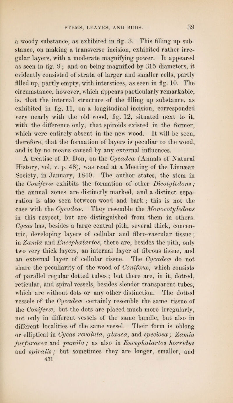 a woody substance, as exhibited in fig. 3. This filling up sub¬ stance, on making a transverse incision, exhibited rather irre¬ gular layers, with a moderate magnifying power. It appeared as seen in fig. 9 ; and on being magnified by 315 diameters, it evidently consisted of strata of larger and smaller cells, partly filled up, partly empty, with interstices, as seen in fig. 10. The circumstance, however, which appears particularly remarkable, is, that the internal structure of the filling up substance, as exhibited in fig. 11, on a longitudinal incision, corresponded very nearly with the old wood, fig. 12, situated next to it, with the difference only, that spiroids existed in the former, which were entirely absent in the new wood. It will be seen, therefore, that the formation of layers is peculiar to the wood, and is by no means caused by any external influences. A treatise of D. Don, on the Cycadece (Annals of Natural History, vol. v. p. 48), was read at a Meeting of the Linnsean Society, in January, 1840. The author states, the stem in the Coniferce exhibits the formation of other Dicotyledons; the annual zones are distinctly marked, and a distinct sepa¬ ration is also seen between wood and bark ; this is not the case with the Cycadece. They resemble the Monocotyledons in this respect, but are distinguished from them in others. Oycas has, besides a large central pith, several thick, concen¬ tric, developing layers of cellular and fibro-vasciilar tissue; in Zamia and Enceplialartos, there are, besides the pith, only two very thick layers, an internal layer of fibrous tissue, and an external layer of cellular tissue. The Cycadece do not share the peculiarity of the wood of Coniferce, which consists of parallel regular dotted tubes; but there are, in it, dotted, reticular, and spiral vessels, besides slender transparent tubes, which are without dots or any other distinction. The dotted vessels of the Cycadece certainly resemble the same tissue of the Coniferce, but the dots are placed much more irregularly, not only in different vessels of the same bundle, but also in different localities of the same vessel. Their form is oblong or elliptical in Cycas revoluta, glauca, and speciosa ; Zamia furfuracea and pumila; as also in Encephalartos horridns and spiralis; but sometimes they are longer, smaller, and 431